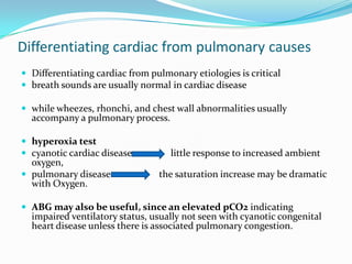 Differentiating cardiac from pulmonary causes
 Differentiating cardiac from pulmonary etiologies is critical
 breath sounds are usually normal in cardiac disease
 while wheezes, rhonchi, and chest wall abnormalities usually

accompany a pulmonary process.

 hyperoxia test
 cyanotic cardiac disease

oxygen,
 pulmonary disease
with Oxygen.

little response to increased ambient
the saturation increase may be dramatic

 ABG may also be useful, since an elevated pCO2 indicating

impaired ventilatory status, usually not seen with cyanotic congenital
heart disease unless there is associated pulmonary congestion.

 