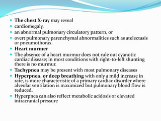 











The chest X-ray may reveal
cardiomegaly,
an abnormal pulmonary circulatory pattern, or
overt pulmonary parenchymal abnormalities such as atelectasis
or pneumothorax.
Heart murmer
The absence of a heart murmur does not rule out cyanotic
cardiac disease; in most conditions with right-to-left shunting
there is no murmur.
Tachypnea may be present with most pulmonary diseases
Hyperpnea, or deep breathing with only a mild increase in
rate, is more characteristic of a primary cardiac disorder where
alveolar ventilation is maximized but pulmonary blood flow is
reduced.
Hyperpnea can also reflect metabolic acidosis or elevated
intracranial pressure

 