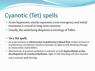 Cyanotic (Tet) spells
 Acute hypoxemic attacks represent a true emergency and initial

treatment is crucial to long term outcome.
 Usually, the underlying diagnosis is tetralogy of Fallot.
 In a Tet spell,
 an acute increase in obstruction to pulmonary blood flow (either in heart or
in pulmonary circulation) results in increase in right-to-left shunting through
an intracardiac septal defect.
 Alternatively, if systemic perfusion is reduced, as with hypovolemia or the
development of a tachyarrhythmia, right-to-left shunting will also increase

and a cyanotic spell develop.

 