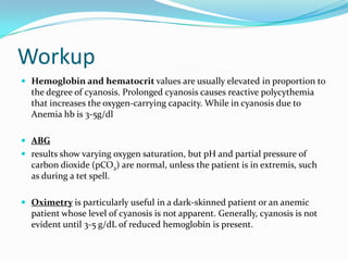 Workup
 Hemoglobin and hematocrit values are usually elevated in proportion to

the degree of cyanosis. Prolonged cyanosis causes reactive polycythemia
that increases the oxygen-carrying capacity. While in cyanosis due to
Anemia hb is 3-5g/dl
 ABG

 results show varying oxygen saturation, but pH and partial pressure of

carbon dioxide (pCO2) are normal, unless the patient is in extremis, such
as during a tet spell.
 Oximetry is particularly useful in a dark-skinned patient or an anemic

patient whose level of cyanosis is not apparent. Generally, cyanosis is not
evident until 3-5 g/dL of reduced hemoglobin is present.

 