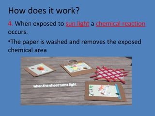 How does it work?
4. When exposed to sun light a chemical reaction
occurs.
•The paper is washed and removes the exposed
chemical area
 