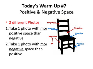 Today’s Warm Up #7 –
Positive & Negative Space
• 2 different Photos
1.Take 1 photo with more
positive space than
negative.
2.Take 1 photo with more
negative space than
positive.
 