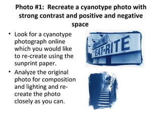Photo #1: Recreate a cyanotype photo with
strong contrast and positive and negative
space
• Look for a cyanotype
photograph online
which you would like
to re-create using the
sunprint paper.
• Analyze the original
photo for composition
and lighting and re-
create the photo
closely as you can.
 