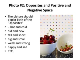 • The picture should
depict both of the
‘Opposites’
• - hot and cold
• old and new
• tall and short
• big and small
• weak and strong
• happy and sad
• ETC.
Photo #2: Opposites and Positive and
Negative Space
 