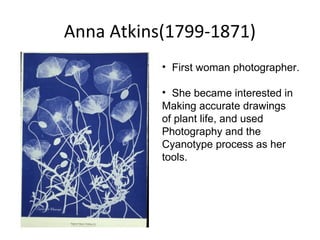 Anna Atkins(1799-1871)
• First woman photographer.
• She became interested in
Making accurate drawings
of plant life, and used
Photography and the
Cyanotype process as her
tools.
 