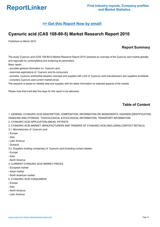 Find Industry reports, Company profiles
ReportLinker                                                                      and Market Statistics



                                            >> Get this Report Now by email!

Cyanuric acid (CAS 108-80-5) Market Research Report 2010
Published on March 2010

                                                                                                          Report Summary

The study 'Cyanuric acid (CAS 108-80-5) Market Research Report 2010' presents an overview of the Cyanuric acid market globally
and regionally by contemplating and analyzing its parameters.
Basic report:
- provides general information on Cyanuric acid
- examines applications of Cyanuric acid its consumers
- provides Cyanuric acidmarket situation overview and supplies with a list of Cyanuric acid manufacturers and suppliers worldwide
- considers Cyanuric acid current market prices
The research is based on reliable data and supplies with the latest information on selected aspects of the market.


Please note that it will take five days for this report to be delivered.




                                                                                                           Table of Content

1. GENERAL CYANURIC ACID DESCRIPTION, COMPOSITION, INFORMATION ON INGREDIENTS, HAZARDS IDENTIFICATION,
HANDLING AND STORAGE, TOXICOLOGICAL & ECOLOGICAL INFORMATION, TRANSPORT INFORMATION
2. CYANURIC ACID APPLICATION AREAS, PATENTS
3. CYANURIC ACID MARKET. MANUFACTURERS AND TRADERS OF CYANURIC ACID (INCLUDING CONTACT DETAILS)
3.1. Manufacturers of Cyanuric acid
- Europe
- Asia
- Latin America
- Oceania
3.2. Suppliers (trading companies) of Cyanuric acid (including contact details)
- Europe
- Asia
- North America
4. CURRENT CYANURIC ACID MARKET PRICES
- European market
- Asian market
- North American market
5. CYANURIC ACID CONSUMERS
- Europe
- Asia
- North America
- Latin America




Cyanuric acid (CAS 108-80-5) Market Research Report 2010                                                                   Page 1/3
 