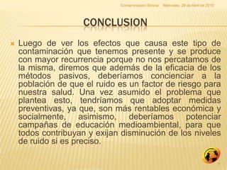 Contaminación Sónica   Miércoles, 28 de Abril de 2010




                    CONCLUSION
   Luego de ver los efectos que causa este tipo de
    contaminación que tenemos presente y se produce
    con mayor recurrencia porque no nos percatamos de
    la misma, diremos que además de la eficacia de los
    métodos pasivos, deberíamos concienciar a la
    población de que el ruido es un factor de riesgo para
    nuestra salud. Una vez asumido el problema que
    plantea esto, tendríamos que adoptar medidas
    preventivas, ya que, son más rentables económica y
    socialmente, asimismo, deberíamos potenciar
    campañas de educación medioambiental, para que
    todos contribuyan y exijan disminución de los niveles
    de ruido si es preciso.

                                                                                      11
 