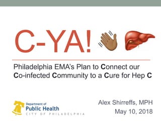 C-YA!
Alex Shirreffs, MPH
May 10, 2018
Philadelphia EMA’s Plan to Connect our
Co-infected Community to a Cure for Hep C
 