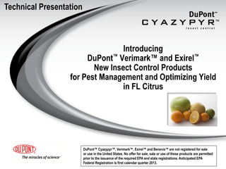 Technical Presentation



                                 Introducing
                       DuPont™ Verimark™ and Exirel™
                         New Insect Control Products
                  for Pest Management and Optimizing Yield
                                 in FL Citrus




                         DuPont™ Cyazypyr™, Verimark™, Exirel™ and Benevia™ are not registered for sale
                         or use in the United States. No offer for sale, sale or use of these products are permitted
                         prior to the issuance of the required EPA and state registrations. Anticipated EPA
                         Federal Registration is first calendar quarter 2013.
 