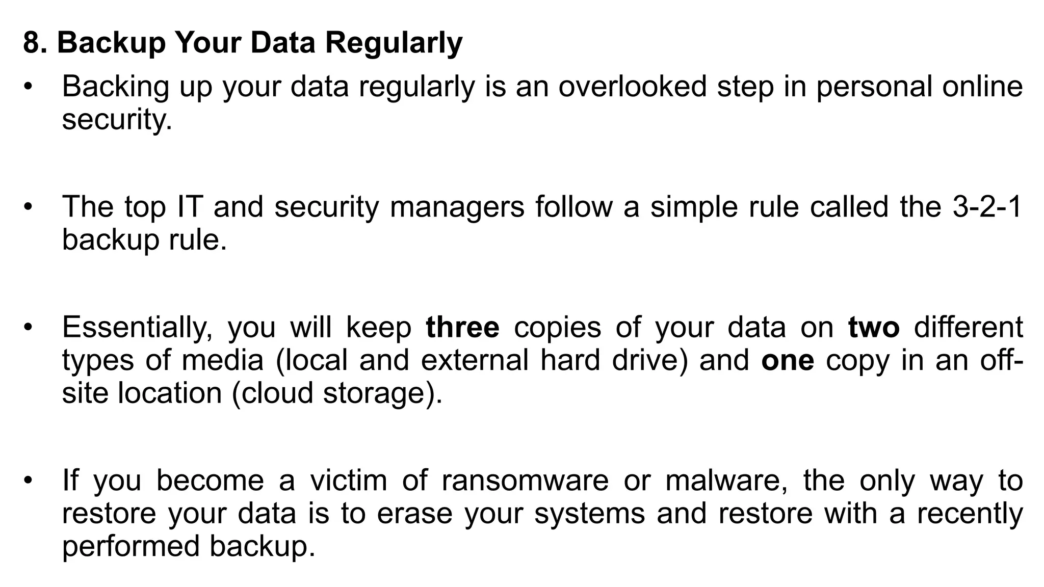 8. Backup Your Data Regularly
• Backing up your data regularly is an overlooked step in personal online
security.
• The top IT and security managers follow a simple rule called the 3-2-1
backup rule.
• Essentially, you will keep three copies of your data on two different
types of media (local and external hard drive) and one copy in an off-
site location (cloud storage).
• If you become a victim of ransomware or malware, the only way to
restore your data is to erase your systems and restore with a recently
performed backup.
 