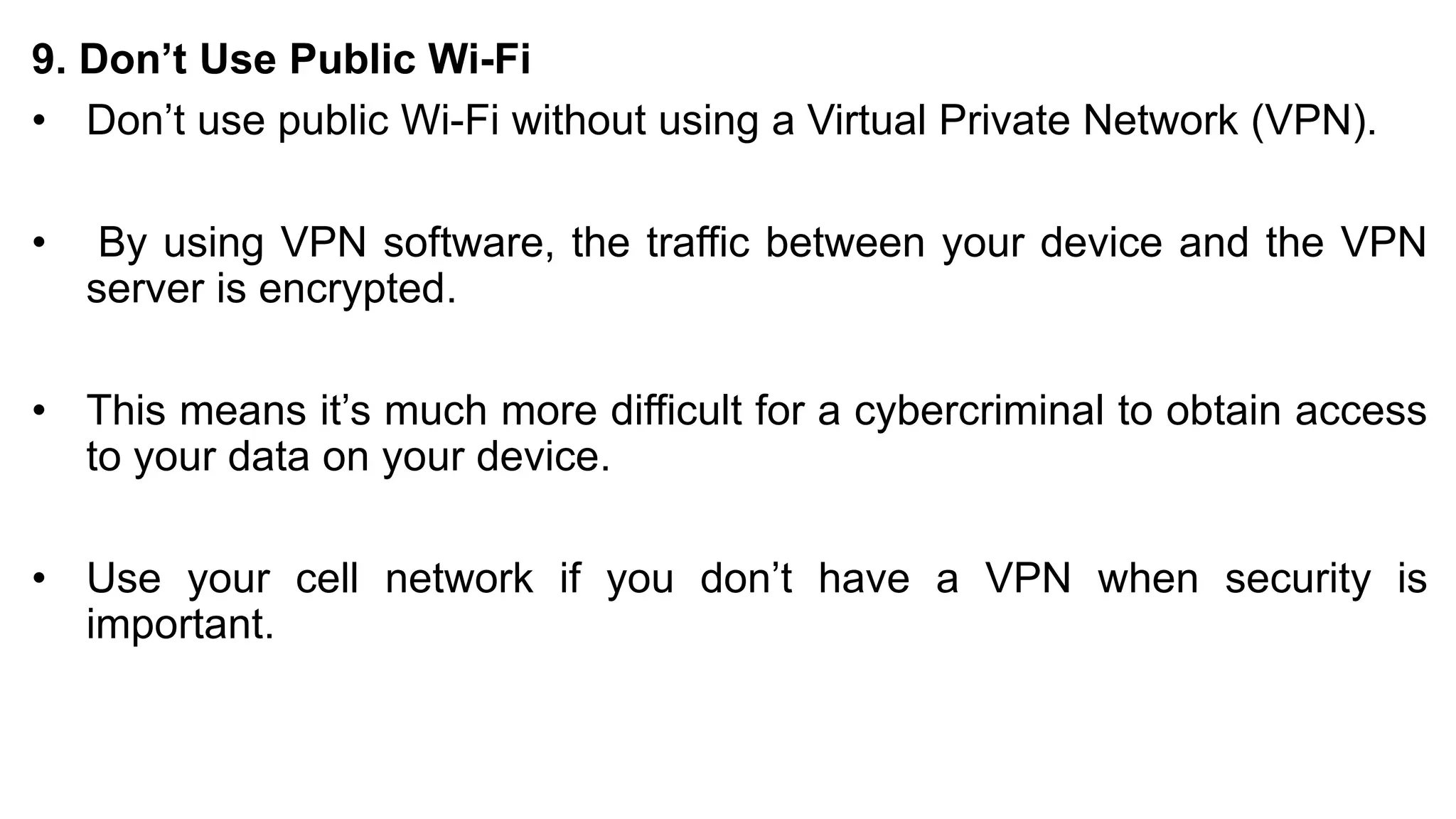 9. Don’t Use Public Wi-Fi
• Don’t use public Wi-Fi without using a Virtual Private Network (VPN).
• By using VPN software, the traffic between your device and the VPN
server is encrypted.
• This means it’s much more difficult for a cybercriminal to obtain access
to your data on your device.
• Use your cell network if you don’t have a VPN when security is
important.
 