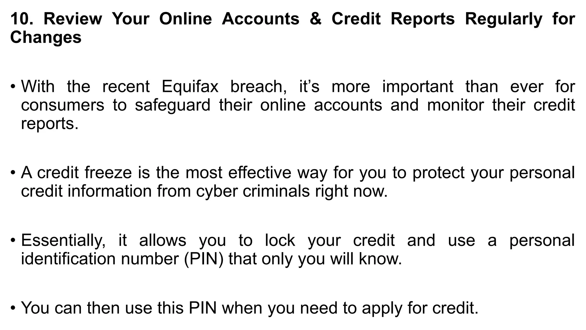 10. Review Your Online Accounts & Credit Reports Regularly for
Changes
• With the recent Equifax breach, it’s more important than ever for
consumers to safeguard their online accounts and monitor their credit
reports.
• A credit freeze is the most effective way for you to protect your personal
credit information from cyber criminals right now.
• Essentially, it allows you to lock your credit and use a personal
identification number (PIN) that only you will know.
• You can then use this PIN when you need to apply for credit.
 
