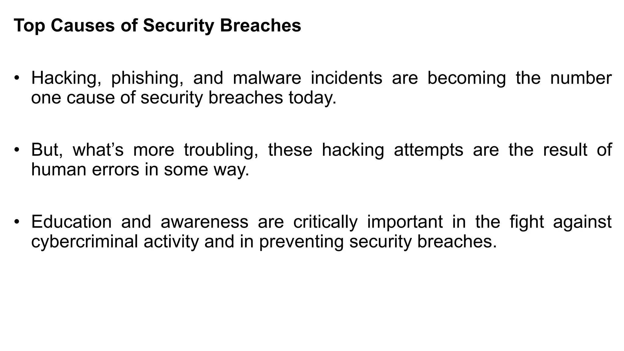 Top Causes of Security Breaches
• Hacking, phishing, and malware incidents are becoming the number
one cause of security breaches today.
• But, what’s more troubling, these hacking attempts are the result of
human errors in some way.
• Education and awareness are critically important in the fight against
cybercriminal activity and in preventing security breaches.
 