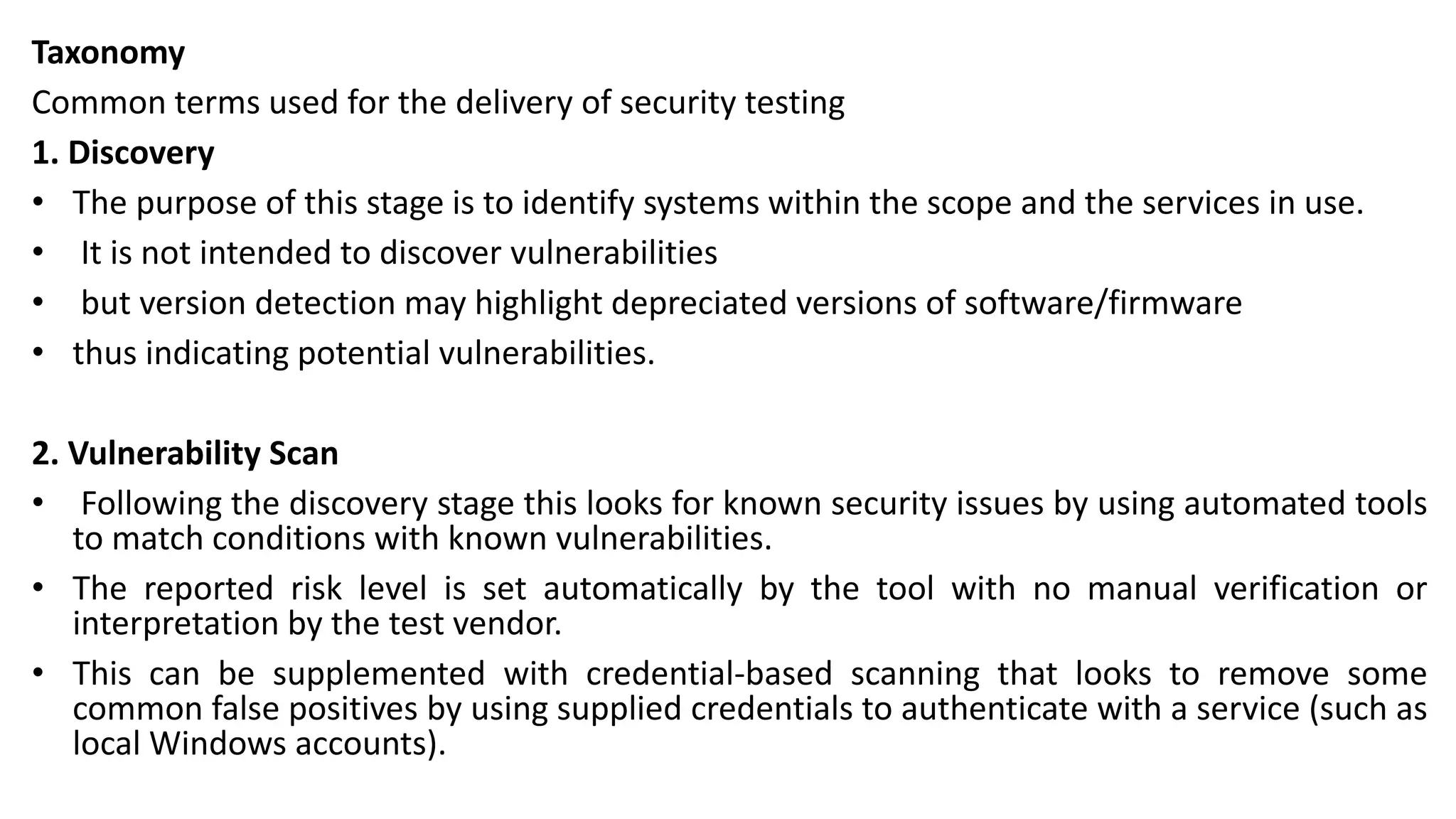 Taxonomy
Common terms used for the delivery of security testing
1. Discovery
• The purpose of this stage is to identify systems within the scope and the services in use.
• It is not intended to discover vulnerabilities
• but version detection may highlight depreciated versions of software/firmware
• thus indicating potential vulnerabilities.
2. Vulnerability Scan
• Following the discovery stage this looks for known security issues by using automated tools
to match conditions with known vulnerabilities.
• The reported risk level is set automatically by the tool with no manual verification or
interpretation by the test vendor.
• This can be supplemented with credential-based scanning that looks to remove some
common false positives by using supplied credentials to authenticate with a service (such as
local Windows accounts).
 