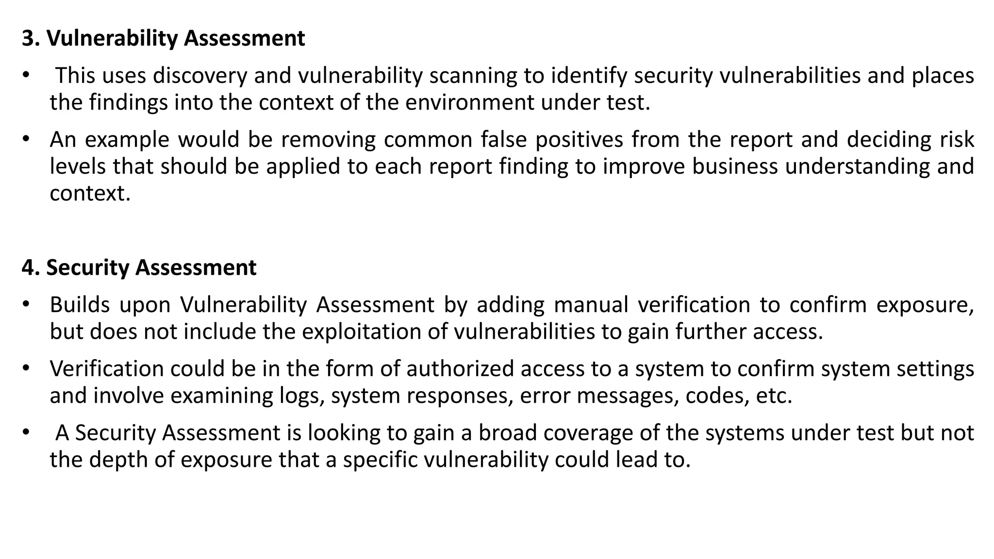 3. Vulnerability Assessment
• This uses discovery and vulnerability scanning to identify security vulnerabilities and places
the findings into the context of the environment under test.
• An example would be removing common false positives from the report and deciding risk
levels that should be applied to each report finding to improve business understanding and
context.
4. Security Assessment
• Builds upon Vulnerability Assessment by adding manual verification to confirm exposure,
but does not include the exploitation of vulnerabilities to gain further access.
• Verification could be in the form of authorized access to a system to confirm system settings
and involve examining logs, system responses, error messages, codes, etc.
• A Security Assessment is looking to gain a broad coverage of the systems under test but not
the depth of exposure that a specific vulnerability could lead to.
 