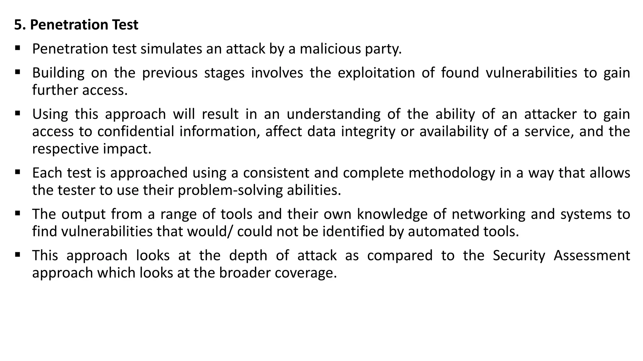 5. Penetration Test
▪ Penetration test simulates an attack by a malicious party.
▪ Building on the previous stages involves the exploitation of found vulnerabilities to gain
further access.
▪ Using this approach will result in an understanding of the ability of an attacker to gain
access to confidential information, affect data integrity or availability of a service, and the
respective impact.
▪ Each test is approached using a consistent and complete methodology in a way that allows
the tester to use their problem-solving abilities.
▪ The output from a range of tools and their own knowledge of networking and systems to
find vulnerabilities that would/ could not be identified by automated tools.
▪ This approach looks at the depth of attack as compared to the Security Assessment
approach which looks at the broader coverage.
 