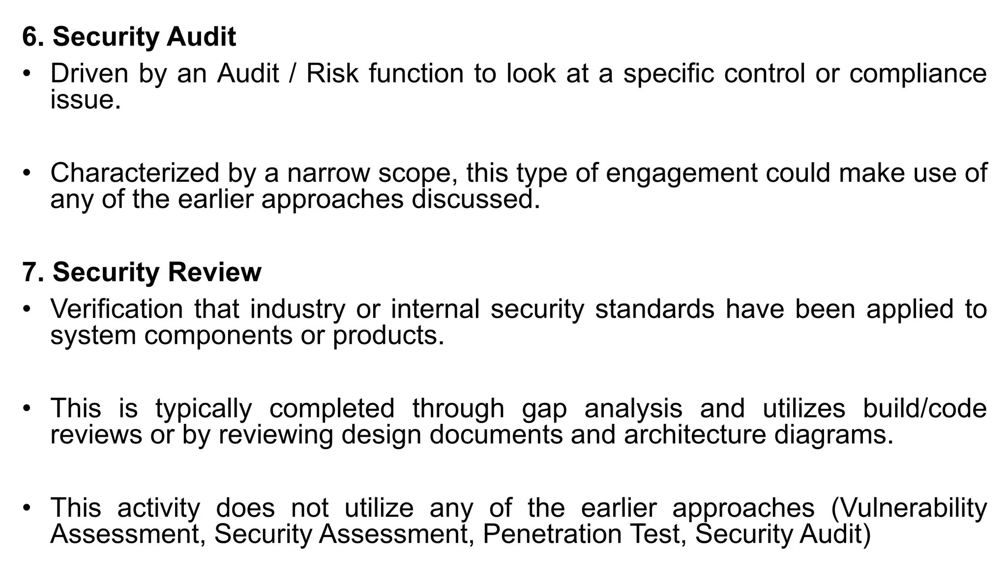 6. Security Audit
• Driven by an Audit / Risk function to look at a specific control or compliance
issue.
• Characterized by a narrow scope, this type of engagement could make use of
any of the earlier approaches discussed.
7. Security Review
• Verification that industry or internal security standards have been applied to
system components or products.
• This is typically completed through gap analysis and utilizes build/code
reviews or by reviewing design documents and architecture diagrams.
• This activity does not utilize any of the earlier approaches (Vulnerability
Assessment, Security Assessment, Penetration Test, Security Audit)
 