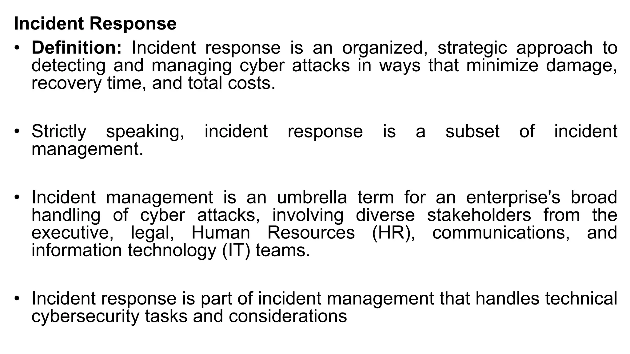 Incident Response
• Definition: Incident response is an organized, strategic approach to
detecting and managing cyber attacks in ways that minimize damage,
recovery time, and total costs.
• Strictly speaking, incident response is a subset of incident
management.
• Incident management is an umbrella term for an enterprise's broad
handling of cyber attacks, involving diverse stakeholders from the
executive, legal, Human Resources (HR), communications, and
information technology (IT) teams.
• Incident response is part of incident management that handles technical
cybersecurity tasks and considerations
 