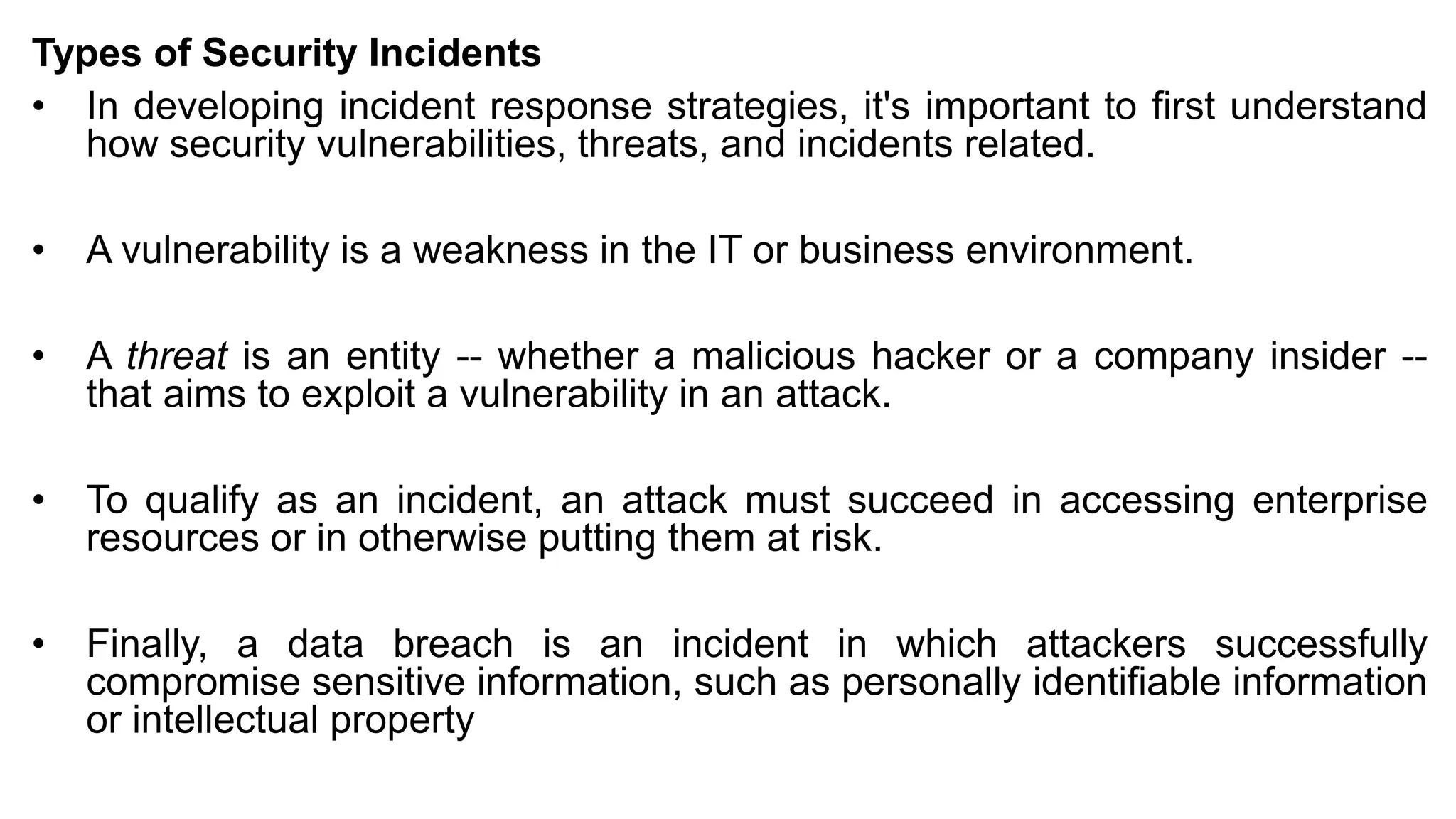 Types of Security Incidents
• In developing incident response strategies, it's important to first understand
how security vulnerabilities, threats, and incidents related.
• A vulnerability is a weakness in the IT or business environment.
• A threat is an entity -- whether a malicious hacker or a company insider --
that aims to exploit a vulnerability in an attack.
• To qualify as an incident, an attack must succeed in accessing enterprise
resources or in otherwise putting them at risk.
• Finally, a data breach is an incident in which attackers successfully
compromise sensitive information, such as personally identifiable information
or intellectual property
 