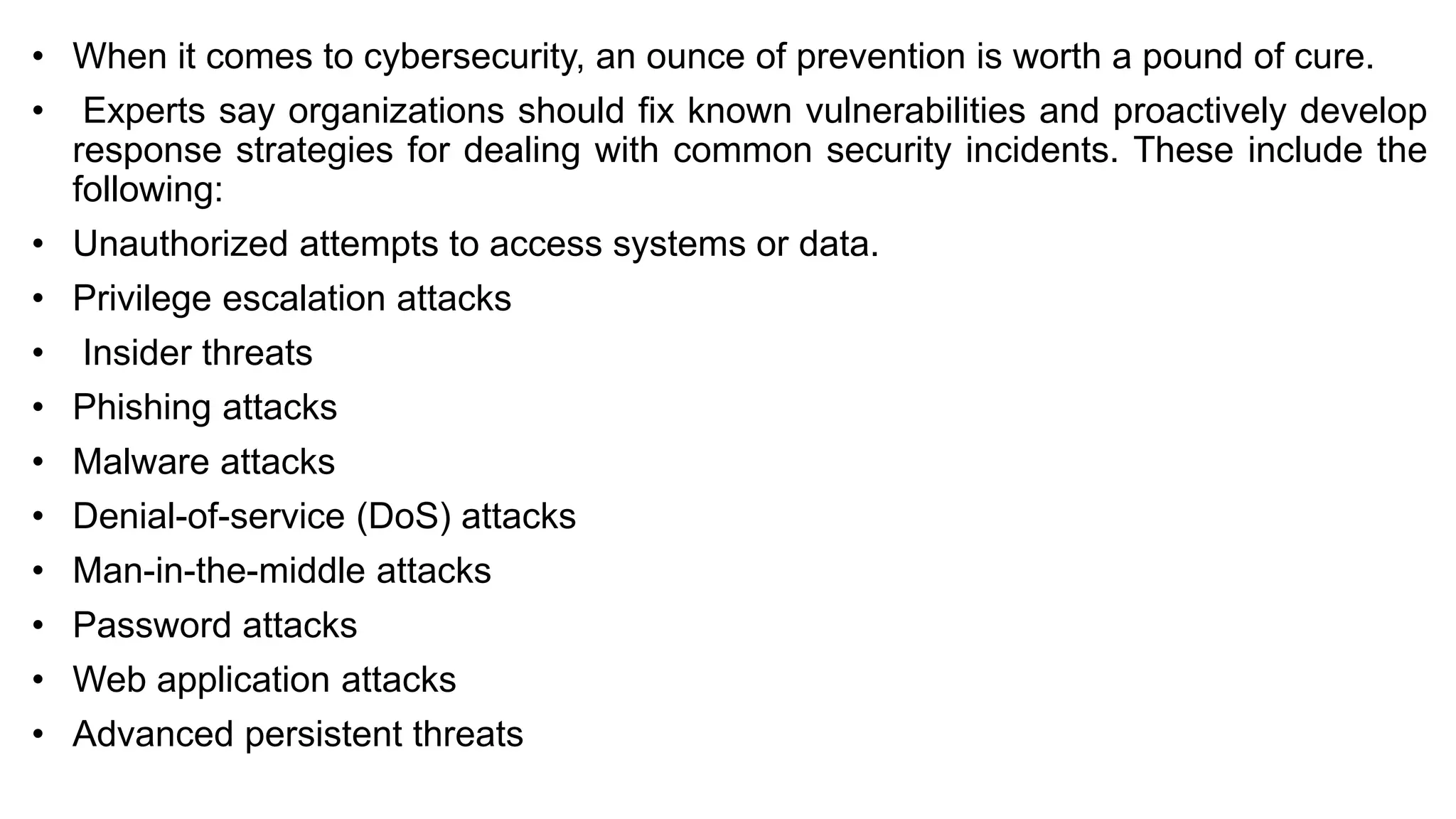 • When it comes to cybersecurity, an ounce of prevention is worth a pound of cure.
• Experts say organizations should fix known vulnerabilities and proactively develop
response strategies for dealing with common security incidents. These include the
following:
• Unauthorized attempts to access systems or data.
• Privilege escalation attacks
• Insider threats
• Phishing attacks
• Malware attacks
• Denial-of-service (DoS) attacks
• Man-in-the-middle attacks
• Password attacks
• Web application attacks
• Advanced persistent threats
 