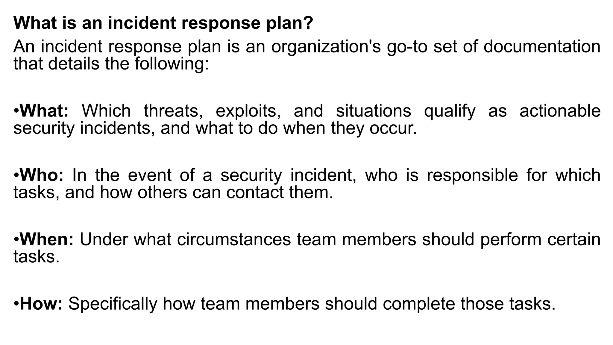 What is an incident response plan?
An incident response plan is an organization's go-to set of documentation
that details the following:
•What: Which threats, exploits, and situations qualify as actionable
security incidents, and what to do when they occur.
•Who: In the event of a security incident, who is responsible for which
tasks, and how others can contact them.
•When: Under what circumstances team members should perform certain
tasks.
•How: Specifically how team members should complete those tasks.
 