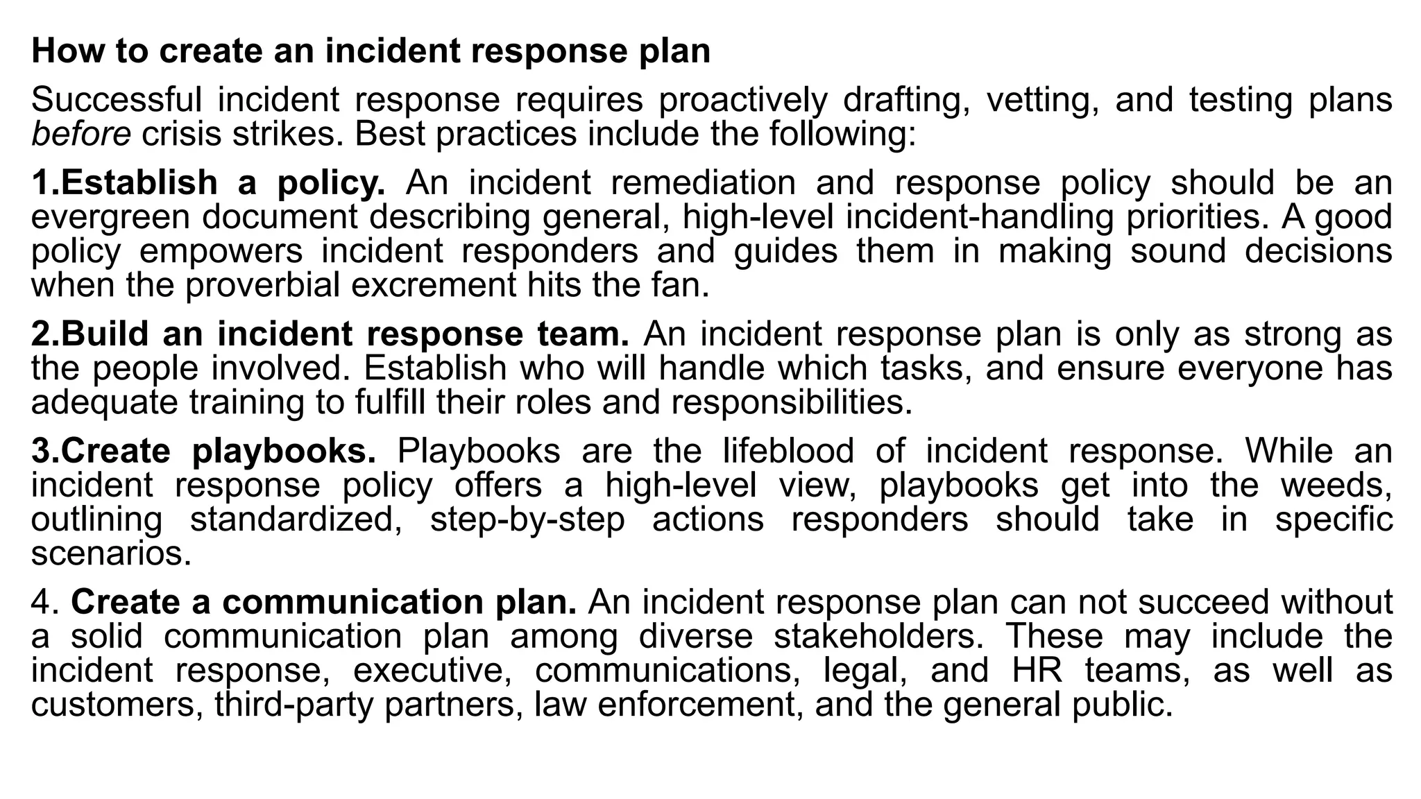 How to create an incident response plan
Successful incident response requires proactively drafting, vetting, and testing plans
before crisis strikes. Best practices include the following:
1.Establish a policy. An incident remediation and response policy should be an
evergreen document describing general, high-level incident-handling priorities. A good
policy empowers incident responders and guides them in making sound decisions
when the proverbial excrement hits the fan.
2.Build an incident response team. An incident response plan is only as strong as
the people involved. Establish who will handle which tasks, and ensure everyone has
adequate training to fulfill their roles and responsibilities.
3.Create playbooks. Playbooks are the lifeblood of incident response. While an
incident response policy offers a high-level view, playbooks get into the weeds,
outlining standardized, step-by-step actions responders should take in specific
scenarios.
4. Create a communication plan. An incident response plan can not succeed without
a solid communication plan among diverse stakeholders. These may include the
incident response, executive, communications, legal, and HR teams, as well as
customers, third-party partners, law enforcement, and the general public.
 