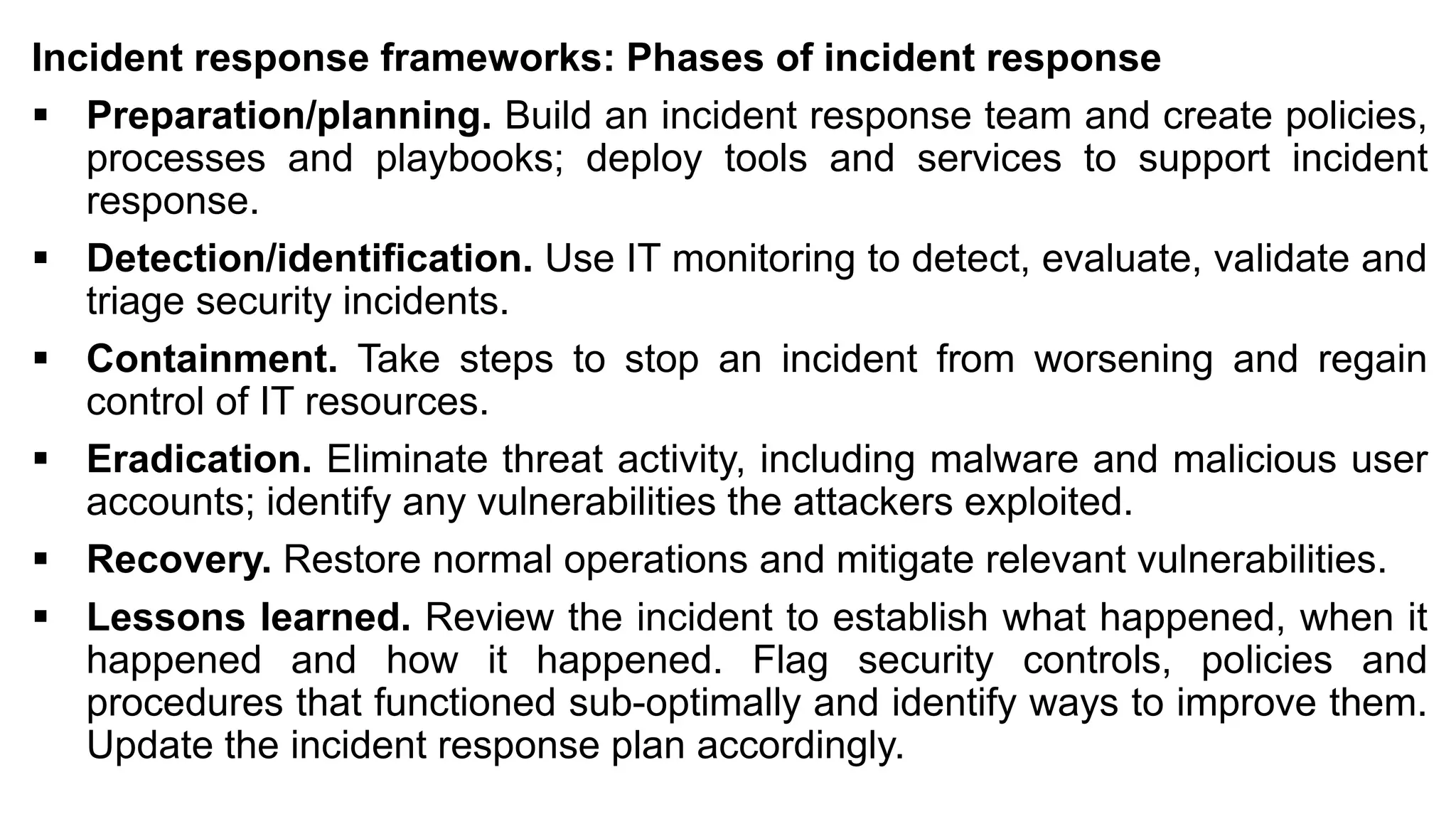 Incident response frameworks: Phases of incident response
▪ Preparation/planning. Build an incident response team and create policies,
processes and playbooks; deploy tools and services to support incident
response.
▪ Detection/identification. Use IT monitoring to detect, evaluate, validate and
triage security incidents.
▪ Containment. Take steps to stop an incident from worsening and regain
control of IT resources.
▪ Eradication. Eliminate threat activity, including malware and malicious user
accounts; identify any vulnerabilities the attackers exploited.
▪ Recovery. Restore normal operations and mitigate relevant vulnerabilities.
▪ Lessons learned. Review the incident to establish what happened, when it
happened and how it happened. Flag security controls, policies and
procedures that functioned sub-optimally and identify ways to improve them.
Update the incident response plan accordingly.
 