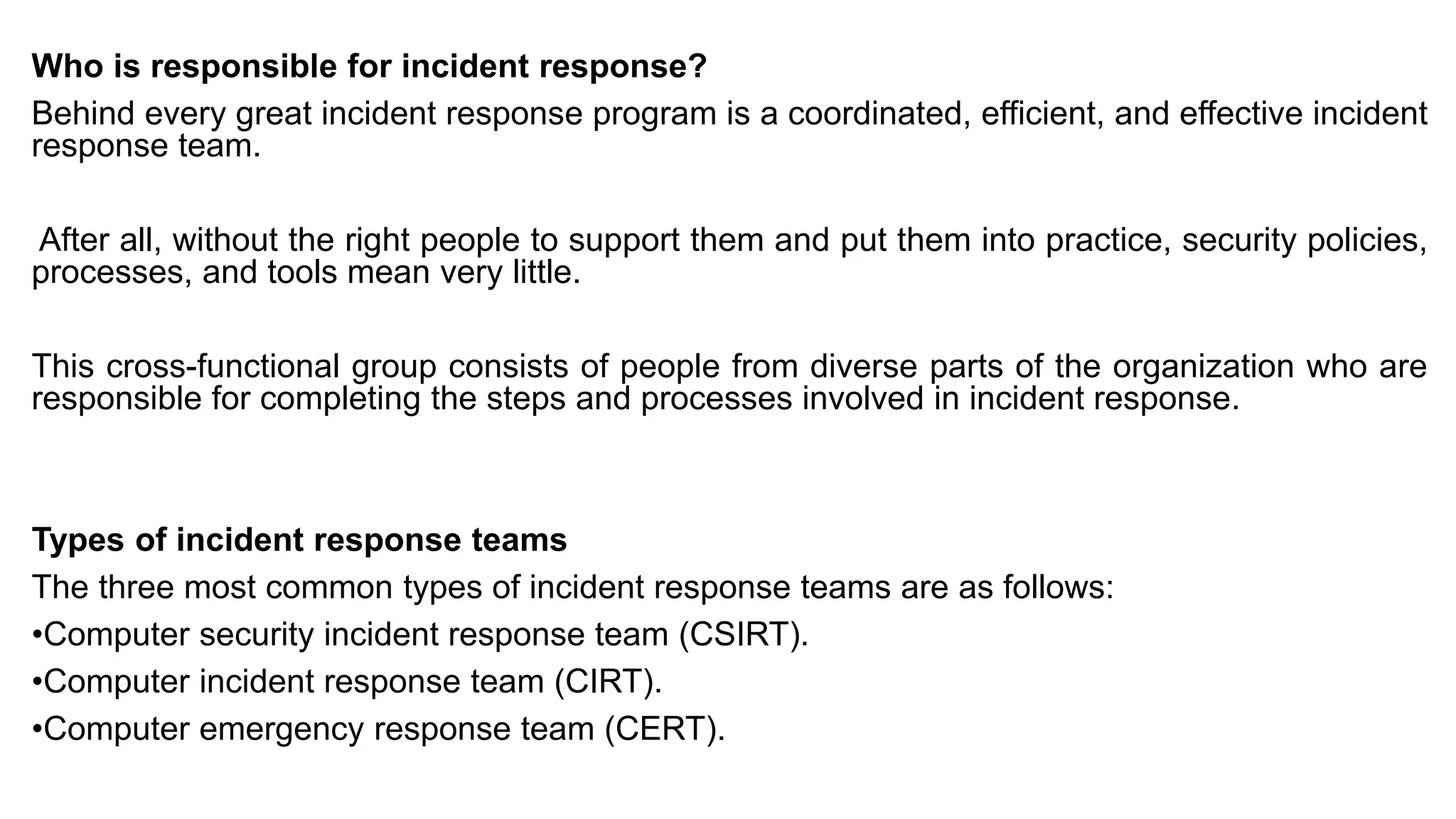 Who is responsible for incident response?
Behind every great incident response program is a coordinated, efficient, and effective incident
response team.
After all, without the right people to support them and put them into practice, security policies,
processes, and tools mean very little.
This cross-functional group consists of people from diverse parts of the organization who are
responsible for completing the steps and processes involved in incident response.
Types of incident response teams
The three most common types of incident response teams are as follows:
•Computer security incident response team (CSIRT).
•Computer incident response team (CIRT).
•Computer emergency response team (CERT).
 