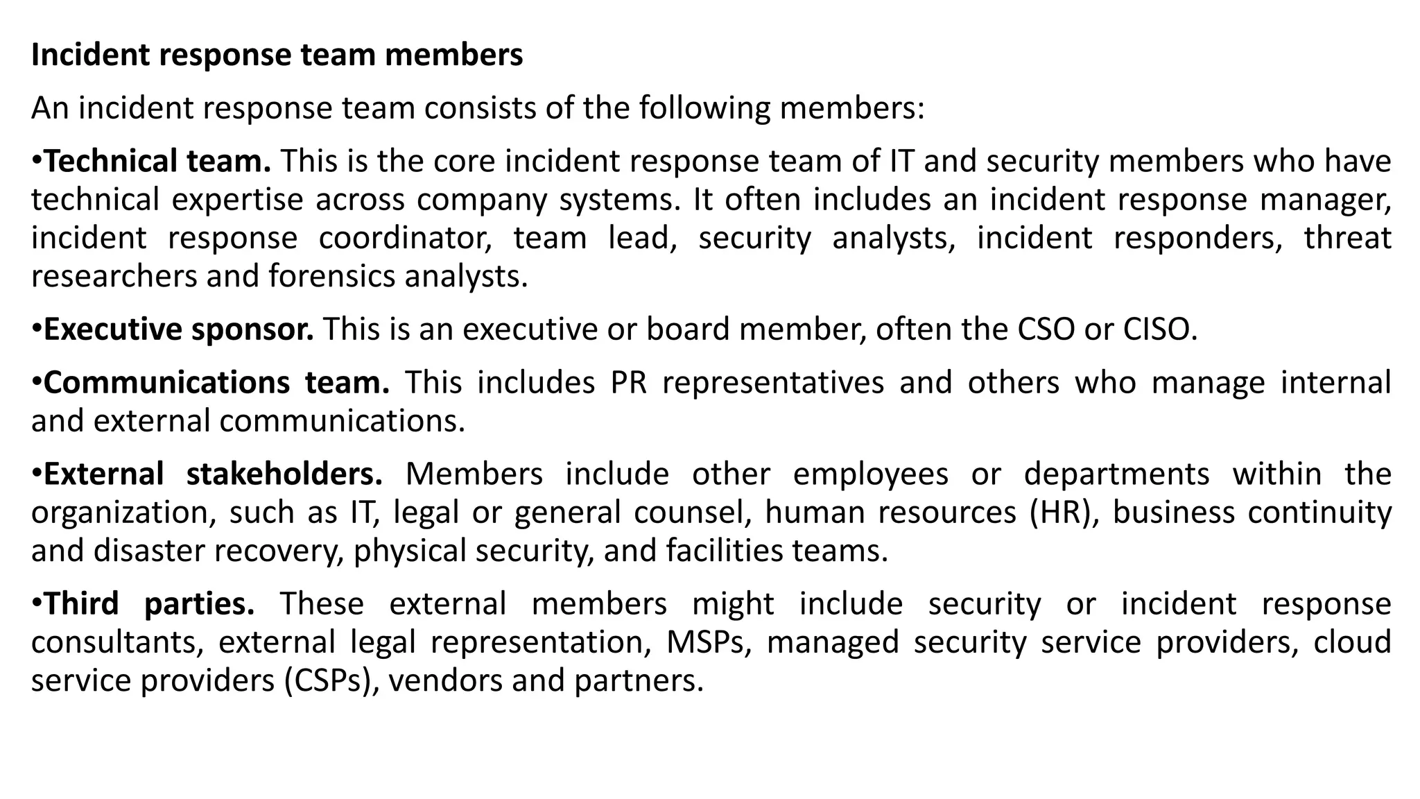 Incident response team members
An incident response team consists of the following members:
•Technical team. This is the core incident response team of IT and security members who have
technical expertise across company systems. It often includes an incident response manager,
incident response coordinator, team lead, security analysts, incident responders, threat
researchers and forensics analysts.
•Executive sponsor. This is an executive or board member, often the CSO or CISO.
•Communications team. This includes PR representatives and others who manage internal
and external communications.
•External stakeholders. Members include other employees or departments within the
organization, such as IT, legal or general counsel, human resources (HR), business continuity
and disaster recovery, physical security, and facilities teams.
•Third parties. These external members might include security or incident response
consultants, external legal representation, MSPs, managed security service providers, cloud
service providers (CSPs), vendors and partners.
 