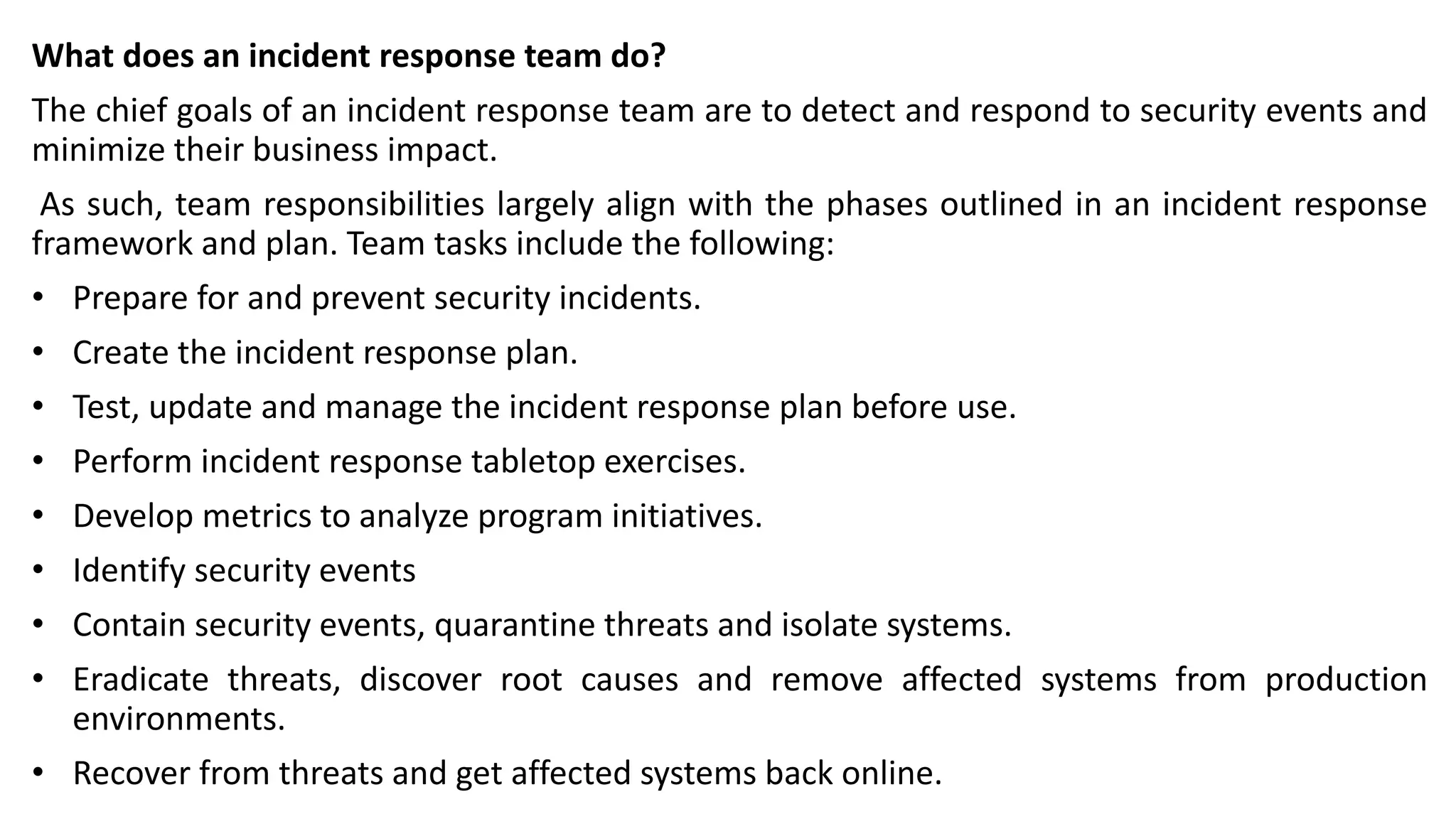 What does an incident response team do?
The chief goals of an incident response team are to detect and respond to security events and
minimize their business impact.
As such, team responsibilities largely align with the phases outlined in an incident response
framework and plan. Team tasks include the following:
• Prepare for and prevent security incidents.
• Create the incident response plan.
• Test, update and manage the incident response plan before use.
• Perform incident response tabletop exercises.
• Develop metrics to analyze program initiatives.
• Identify security events
• Contain security events, quarantine threats and isolate systems.
• Eradicate threats, discover root causes and remove affected systems from production
environments.
• Recover from threats and get affected systems back online.
 