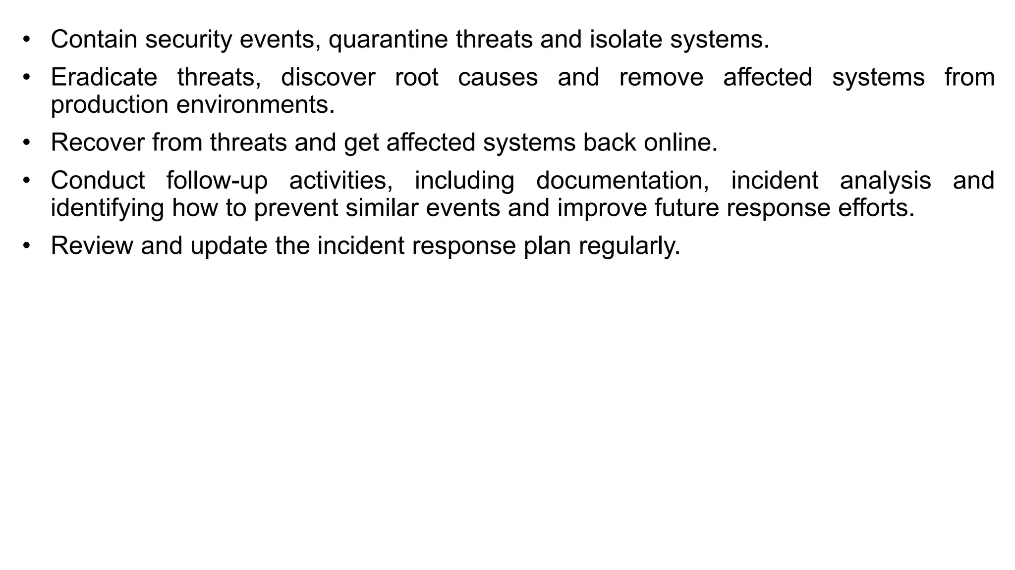 • Contain security events, quarantine threats and isolate systems.
• Eradicate threats, discover root causes and remove affected systems from
production environments.
• Recover from threats and get affected systems back online.
• Conduct follow-up activities, including documentation, incident analysis and
identifying how to prevent similar events and improve future response efforts.
• Review and update the incident response plan regularly.
 