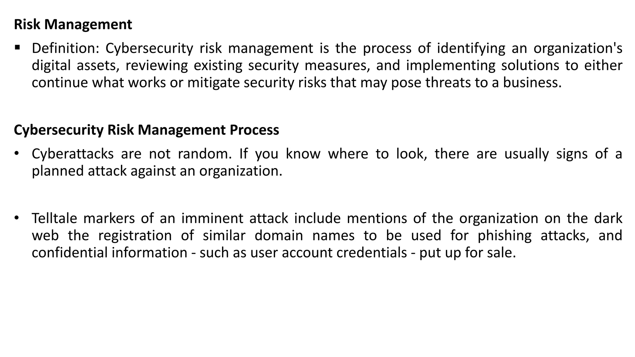 Risk Management
▪ Definition: Cybersecurity risk management is the process of identifying an organization's
digital assets, reviewing existing security measures, and implementing solutions to either
continue what works or mitigate security risks that may pose threats to a business.
Cybersecurity Risk Management Process
• Cyberattacks are not random. If you know where to look, there are usually signs of a
planned attack against an organization.
• Telltale markers of an imminent attack include mentions of the organization on the dark
web the registration of similar domain names to be used for phishing attacks, and
confidential information - such as user account credentials - put up for sale.
 