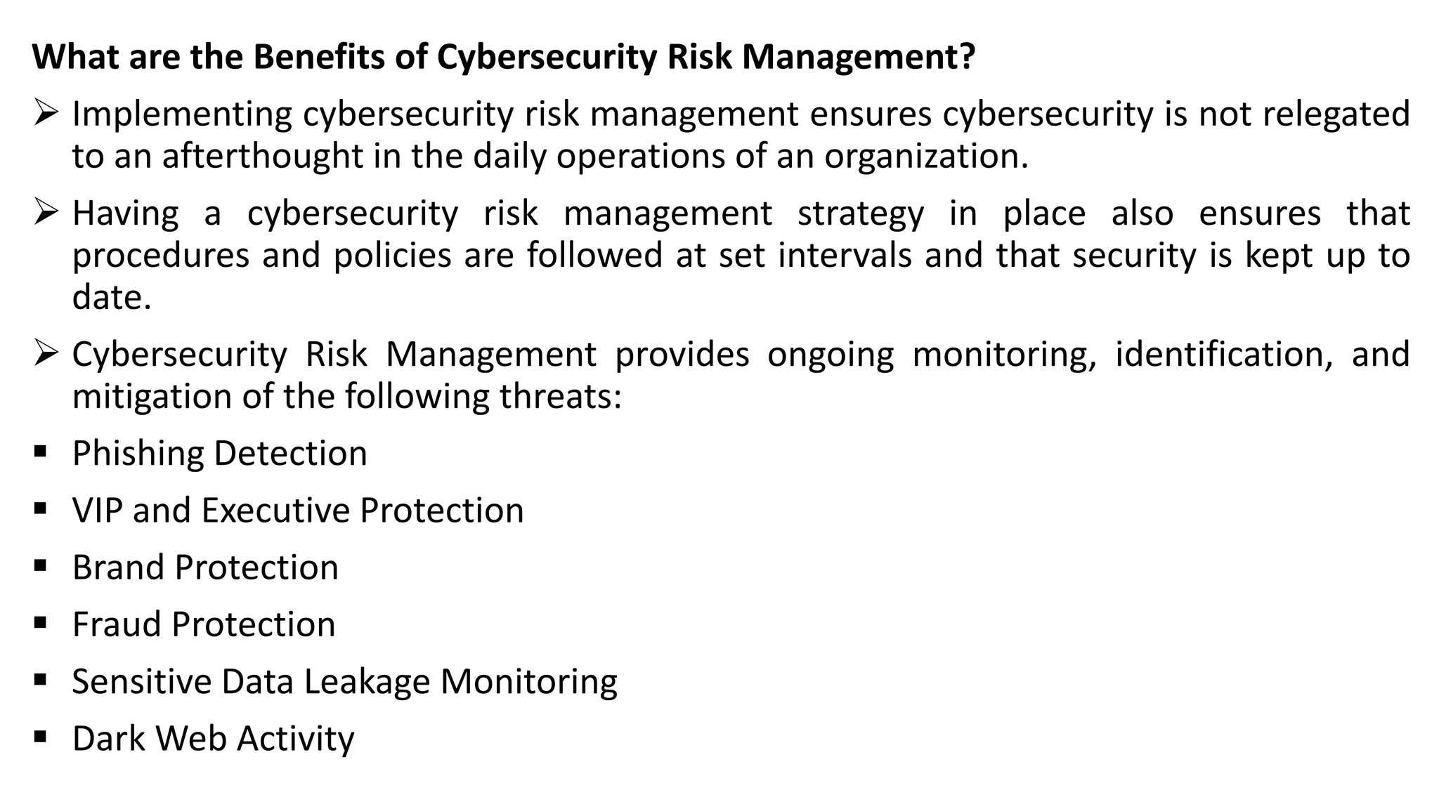 What are the Benefits of Cybersecurity Risk Management?
➢ Implementing cybersecurity risk management ensures cybersecurity is not relegated
to an afterthought in the daily operations of an organization.
➢ Having a cybersecurity risk management strategy in place also ensures that
procedures and policies are followed at set intervals and that security is kept up to
date.
➢ Cybersecurity Risk Management provides ongoing monitoring, identification, and
mitigation of the following threats:
▪ Phishing Detection
▪ VIP and Executive Protection
▪ Brand Protection
▪ Fraud Protection
▪ Sensitive Data Leakage Monitoring
▪ Dark Web Activity
 