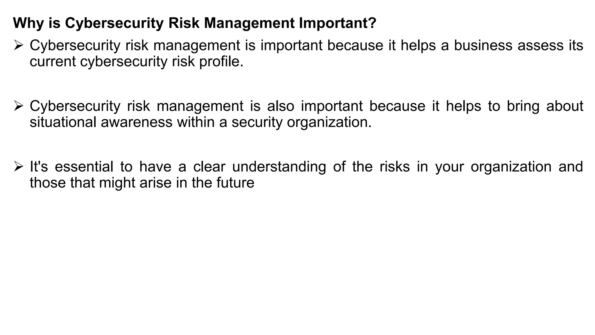 Why is Cybersecurity Risk Management Important?
➢ Cybersecurity risk management is important because it helps a business assess its
current cybersecurity risk profile.
➢ Cybersecurity risk management is also important because it helps to bring about
situational awareness within a security organization.
➢ It's essential to have a clear understanding of the risks in your organization and
those that might arise in the future
 