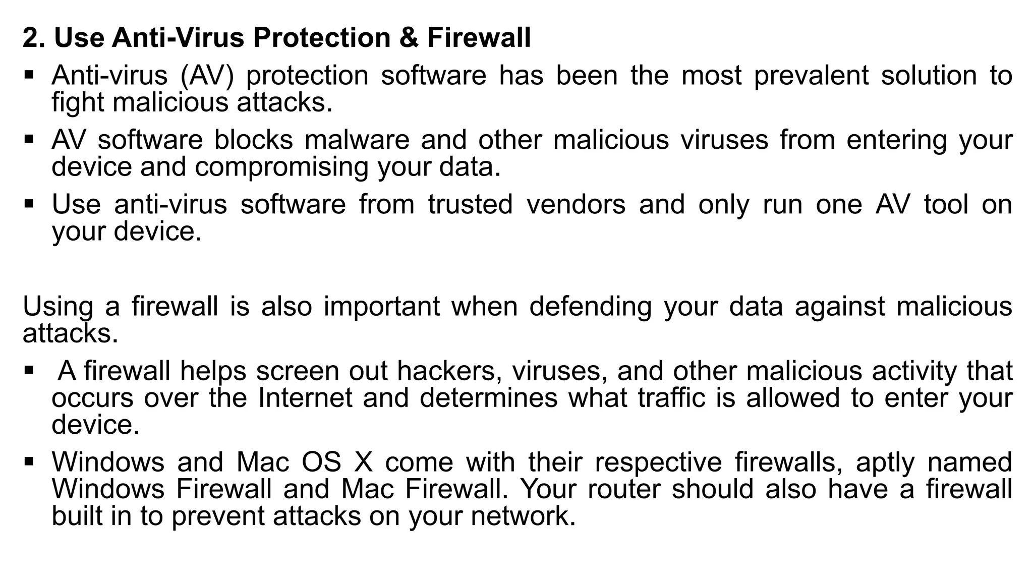 2. Use Anti-Virus Protection & Firewall
▪ Anti-virus (AV) protection software has been the most prevalent solution to
fight malicious attacks.
▪ AV software blocks malware and other malicious viruses from entering your
device and compromising your data.
▪ Use anti-virus software from trusted vendors and only run one AV tool on
your device.
Using a firewall is also important when defending your data against malicious
attacks.
▪ A firewall helps screen out hackers, viruses, and other malicious activity that
occurs over the Internet and determines what traffic is allowed to enter your
device.
▪ Windows and Mac OS X come with their respective firewalls, aptly named
Windows Firewall and Mac Firewall. Your router should also have a firewall
built in to prevent attacks on your network.
 