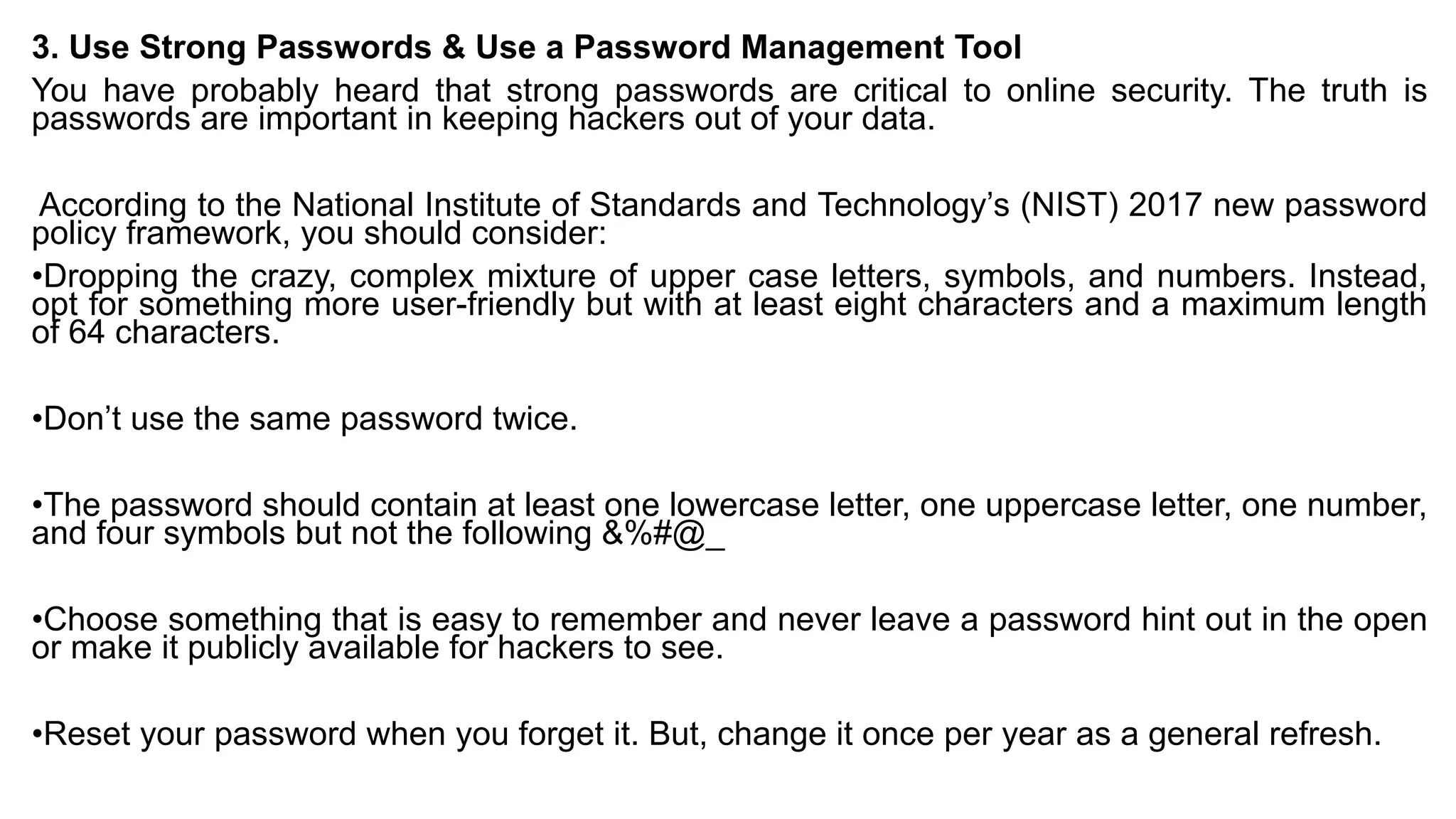 3. Use Strong Passwords & Use a Password Management Tool
You have probably heard that strong passwords are critical to online security. The truth is
passwords are important in keeping hackers out of your data.
According to the National Institute of Standards and Technology’s (NIST) 2017 new password
policy framework, you should consider:
•Dropping the crazy, complex mixture of upper case letters, symbols, and numbers. Instead,
opt for something more user-friendly but with at least eight characters and a maximum length
of 64 characters.
•Don’t use the same password twice.
•The password should contain at least one lowercase letter, one uppercase letter, one number,
and four symbols but not the following &%#@_
•Choose something that is easy to remember and never leave a password hint out in the open
or make it publicly available for hackers to see.
•Reset your password when you forget it. But, change it once per year as a general refresh.
 