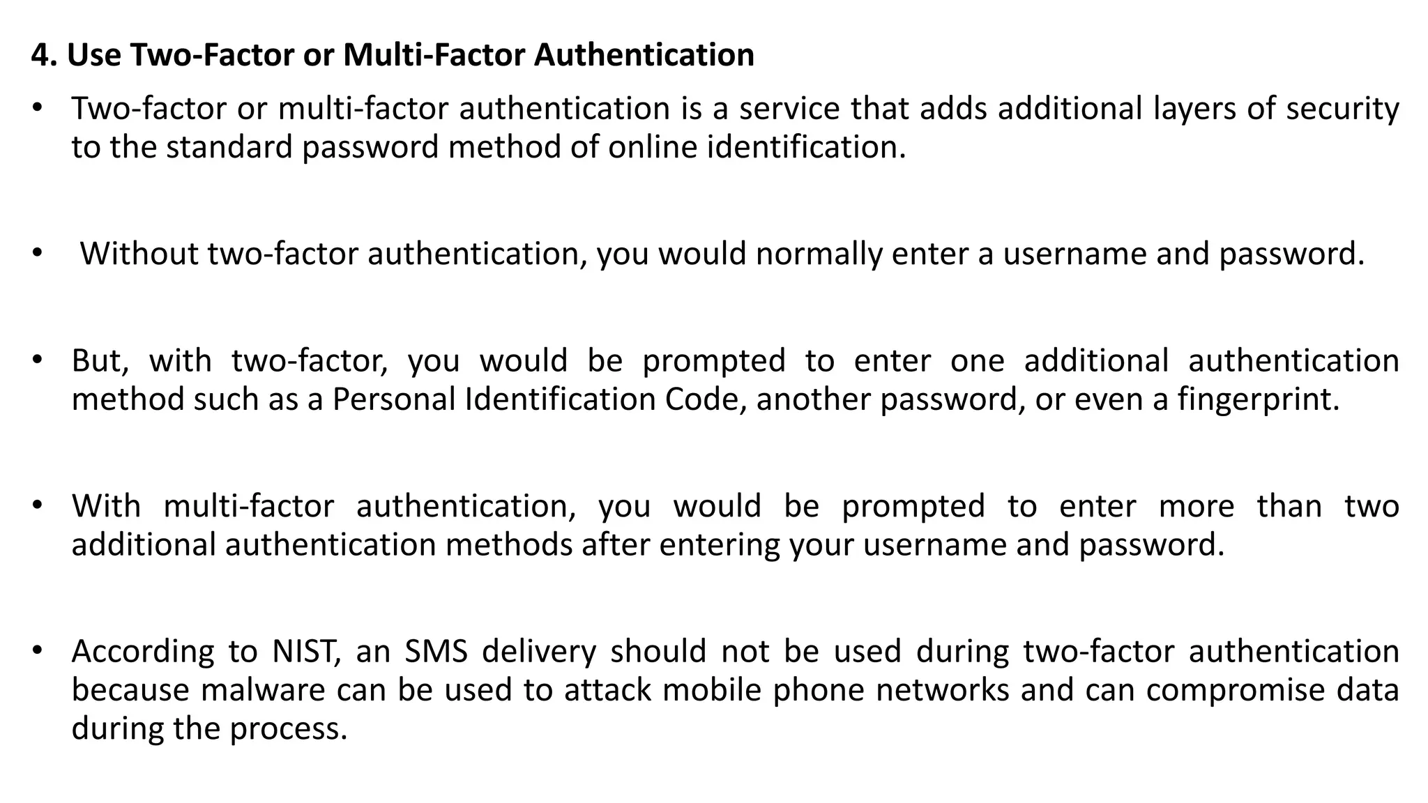 4. Use Two-Factor or Multi-Factor Authentication
• Two-factor or multi-factor authentication is a service that adds additional layers of security
to the standard password method of online identification.
• Without two-factor authentication, you would normally enter a username and password.
• But, with two-factor, you would be prompted to enter one additional authentication
method such as a Personal Identification Code, another password, or even a fingerprint.
• With multi-factor authentication, you would be prompted to enter more than two
additional authentication methods after entering your username and password.
• According to NIST, an SMS delivery should not be used during two-factor authentication
because malware can be used to attack mobile phone networks and can compromise data
during the process.
 