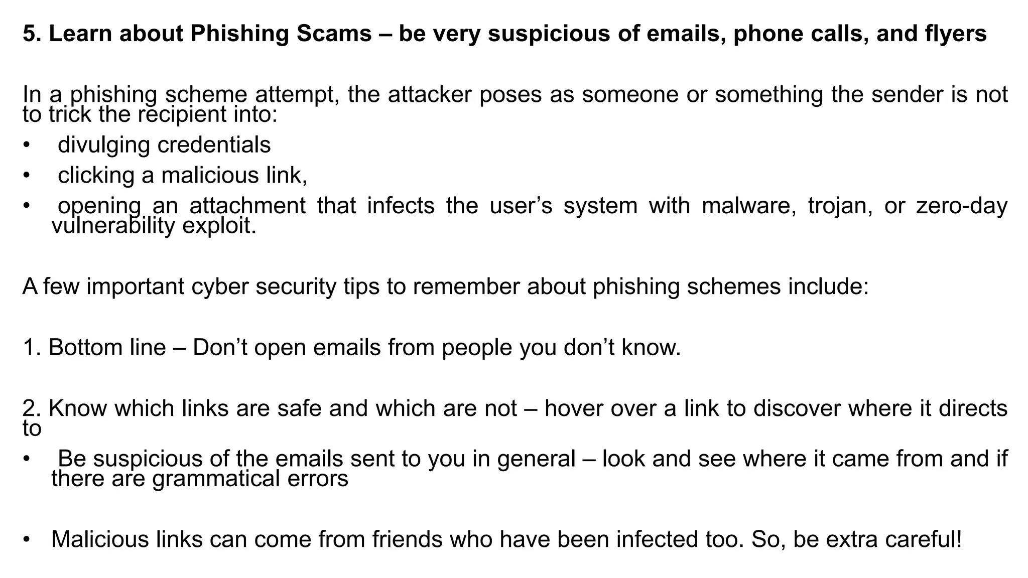5. Learn about Phishing Scams – be very suspicious of emails, phone calls, and flyers
In a phishing scheme attempt, the attacker poses as someone or something the sender is not
to trick the recipient into:
• divulging credentials
• clicking a malicious link,
• opening an attachment that infects the user’s system with malware, trojan, or zero-day
vulnerability exploit.
A few important cyber security tips to remember about phishing schemes include:
1. Bottom line – Don’t open emails from people you don’t know.
2. Know which links are safe and which are not – hover over a link to discover where it directs
to
• Be suspicious of the emails sent to you in general – look and see where it came from and if
there are grammatical errors
• Malicious links can come from friends who have been infected too. So, be extra careful!
 