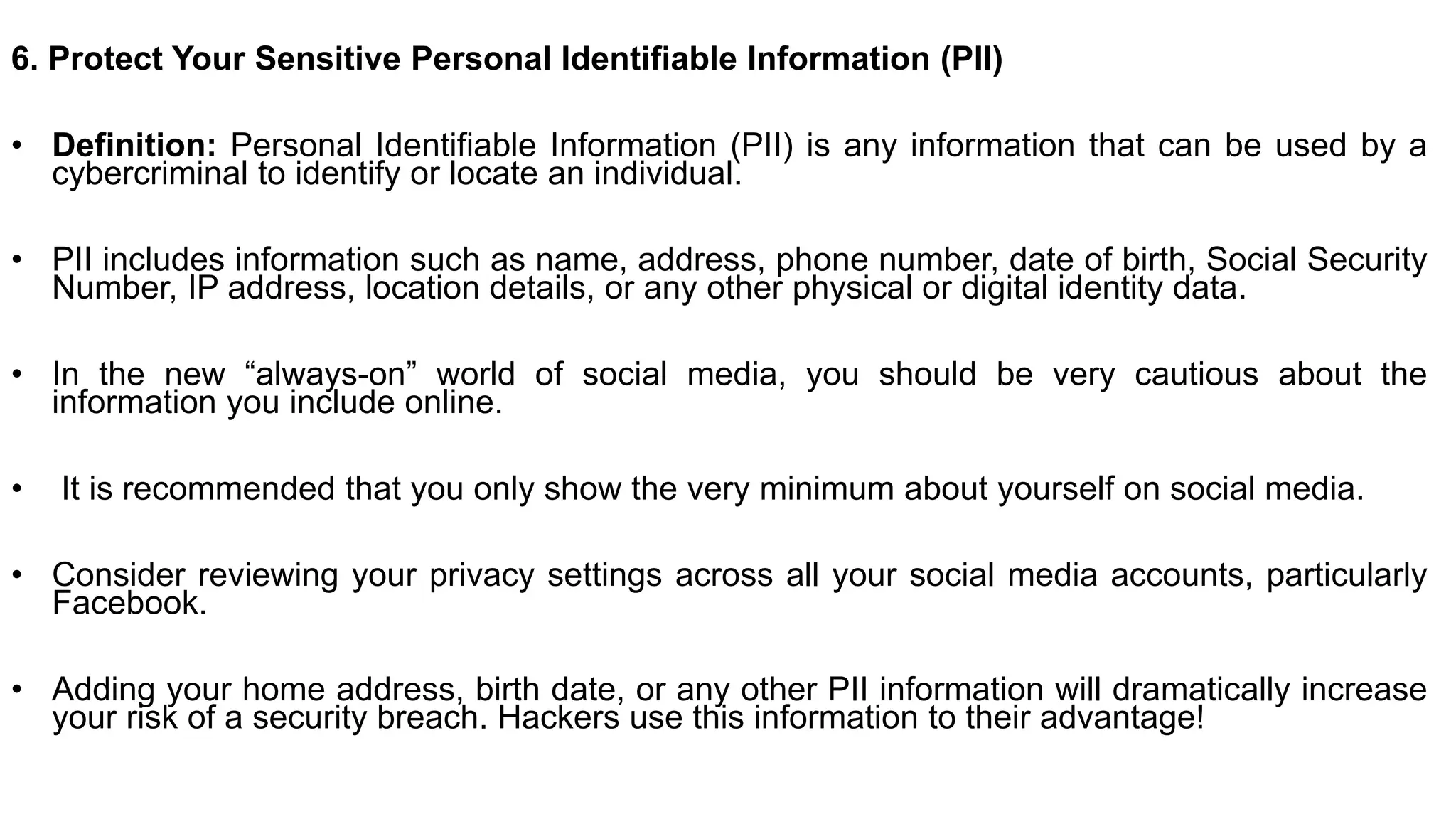 6. Protect Your Sensitive Personal Identifiable Information (PII)
• Definition: Personal Identifiable Information (PII) is any information that can be used by a
cybercriminal to identify or locate an individual.
• PII includes information such as name, address, phone number, date of birth, Social Security
Number, IP address, location details, or any other physical or digital identity data.
• In the new “always-on” world of social media, you should be very cautious about the
information you include online.
• It is recommended that you only show the very minimum about yourself on social media.
• Consider reviewing your privacy settings across all your social media accounts, particularly
Facebook.
• Adding your home address, birth date, or any other PII information will dramatically increase
your risk of a security breach. Hackers use this information to their advantage!
 