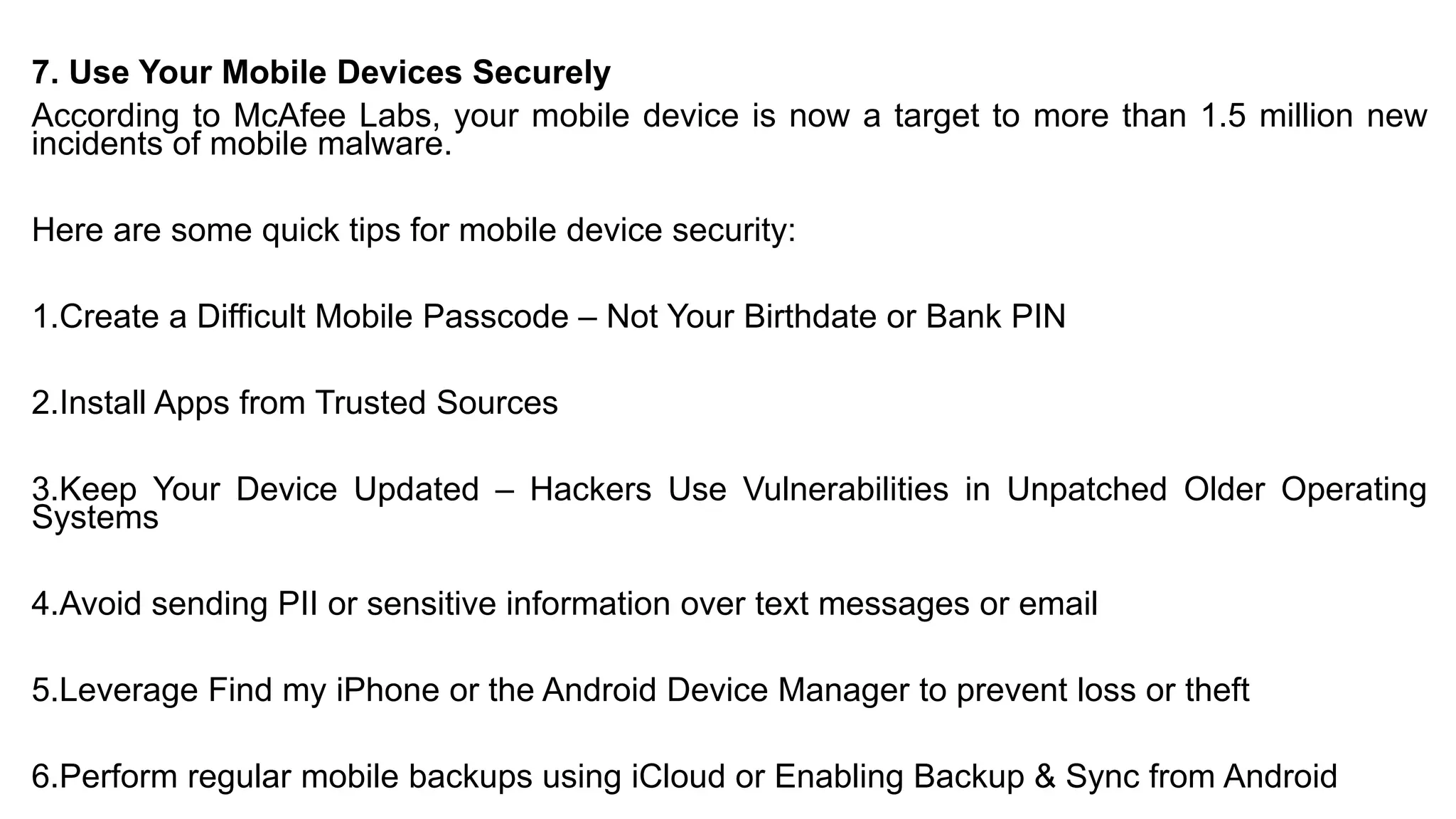 7. Use Your Mobile Devices Securely
According to McAfee Labs, your mobile device is now a target to more than 1.5 million new
incidents of mobile malware.
Here are some quick tips for mobile device security:
1.Create a Difficult Mobile Passcode – Not Your Birthdate or Bank PIN
2.Install Apps from Trusted Sources
3.Keep Your Device Updated – Hackers Use Vulnerabilities in Unpatched Older Operating
Systems
4.Avoid sending PII or sensitive information over text messages or email
5.Leverage Find my iPhone or the Android Device Manager to prevent loss or theft
6.Perform regular mobile backups using iCloud or Enabling Backup & Sync from Android
 