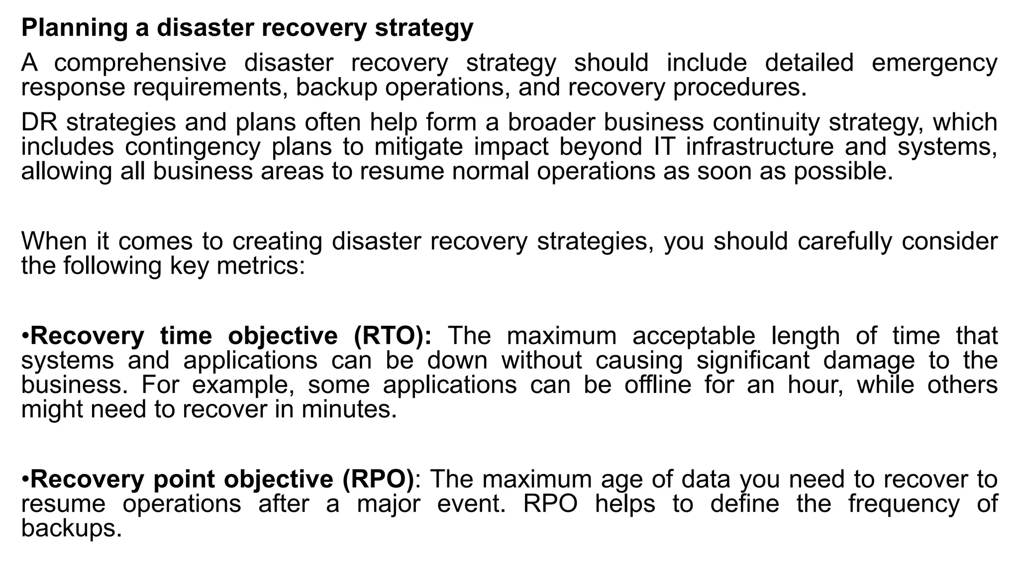 Planning a disaster recovery strategy
A comprehensive disaster recovery strategy should include detailed emergency
response requirements, backup operations, and recovery procedures.
DR strategies and plans often help form a broader business continuity strategy, which
includes contingency plans to mitigate impact beyond IT infrastructure and systems,
allowing all business areas to resume normal operations as soon as possible.
When it comes to creating disaster recovery strategies, you should carefully consider
the following key metrics:
•Recovery time objective (RTO): The maximum acceptable length of time that
systems and applications can be down without causing significant damage to the
business. For example, some applications can be offline for an hour, while others
might need to recover in minutes.
•Recovery point objective (RPO): The maximum age of data you need to recover to
resume operations after a major event. RPO helps to define the frequency of
backups.
 