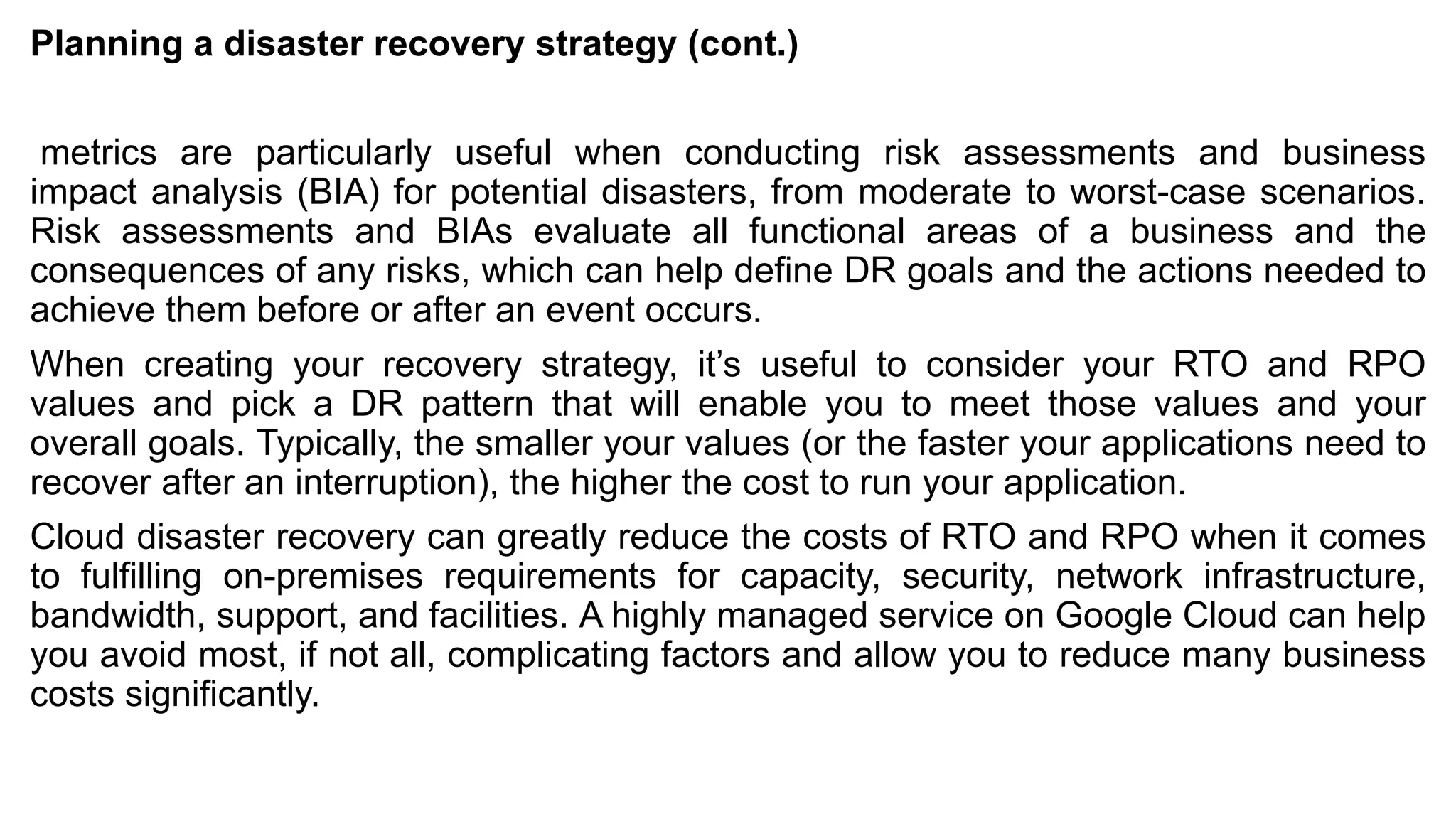 Planning a disaster recovery strategy (cont.)
metrics are particularly useful when conducting risk assessments and business
impact analysis (BIA) for potential disasters, from moderate to worst-case scenarios.
Risk assessments and BIAs evaluate all functional areas of a business and the
consequences of any risks, which can help define DR goals and the actions needed to
achieve them before or after an event occurs.
When creating your recovery strategy, it’s useful to consider your RTO and RPO
values and pick a DR pattern that will enable you to meet those values and your
overall goals. Typically, the smaller your values (or the faster your applications need to
recover after an interruption), the higher the cost to run your application.
Cloud disaster recovery can greatly reduce the costs of RTO and RPO when it comes
to fulfilling on-premises requirements for capacity, security, network infrastructure,
bandwidth, support, and facilities. A highly managed service on Google Cloud can help
you avoid most, if not all, complicating factors and allow you to reduce many business
costs significantly.
 