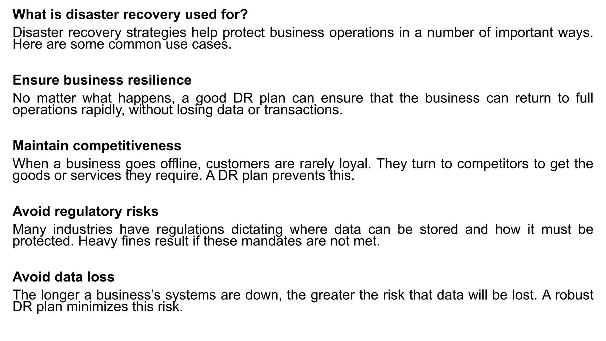 What is disaster recovery used for?
Disaster recovery strategies help protect business operations in a number of important ways.
Here are some common use cases.
Ensure business resilience
No matter what happens, a good DR plan can ensure that the business can return to full
operations rapidly, without losing data or transactions.
Maintain competitiveness
When a business goes offline, customers are rarely loyal. They turn to competitors to get the
goods or services they require. A DR plan prevents this.
Avoid regulatory risks
Many industries have regulations dictating where data can be stored and how it must be
protected. Heavy fines result if these mandates are not met.
Avoid data loss
The longer a business’s systems are down, the greater the risk that data will be lost. A robust
DR plan minimizes this risk.
 