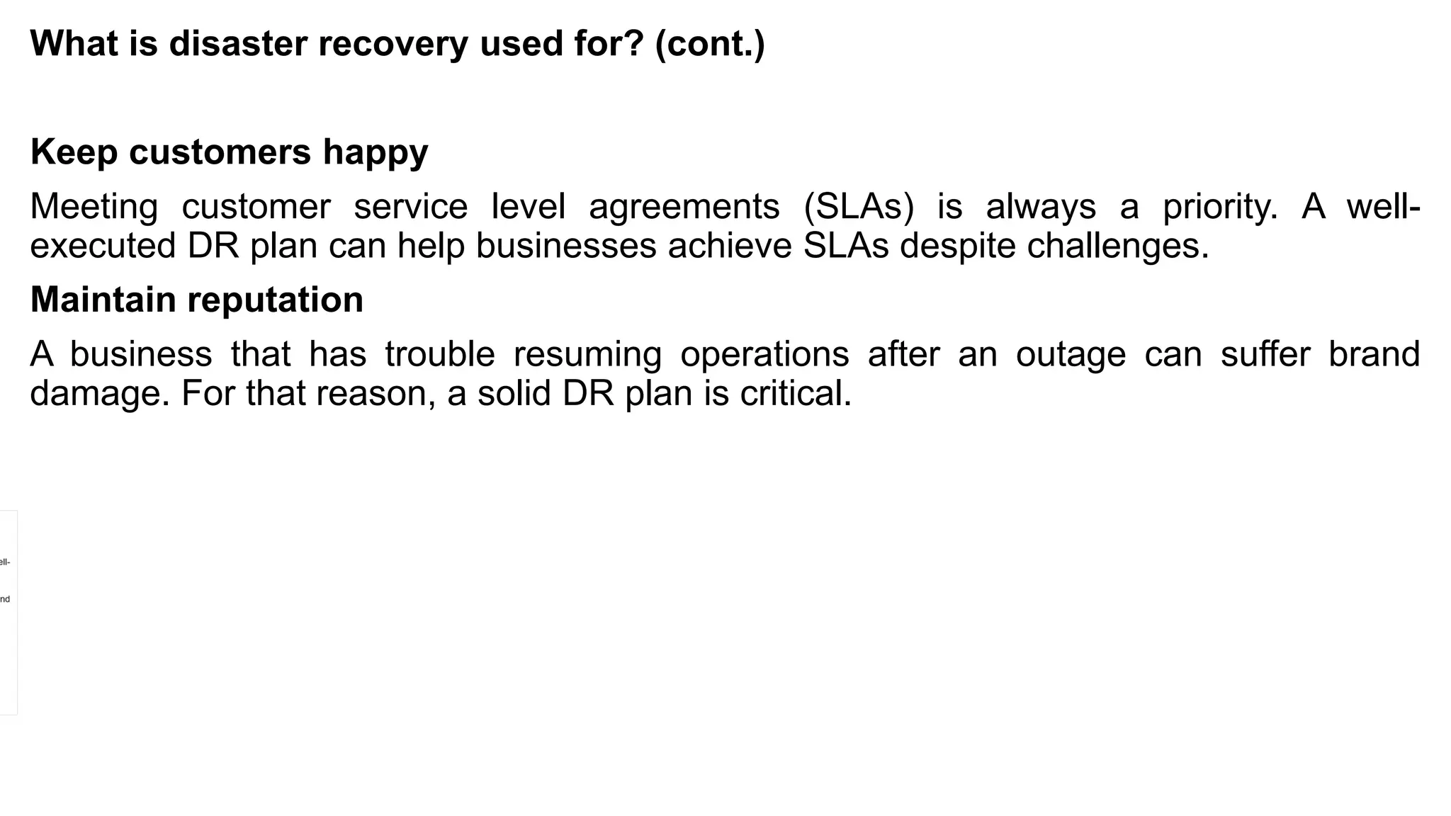 What is disaster recovery used for? (cont.)
Keep customers happy
Meeting customer service level agreements (SLAs) is always a priority. A well-
executed DR plan can help businesses achieve SLAs despite challenges.
Maintain reputation
A business that has trouble resuming operations after an outage can suffer brand
damage. For that reason, a solid DR plan is critical.
 