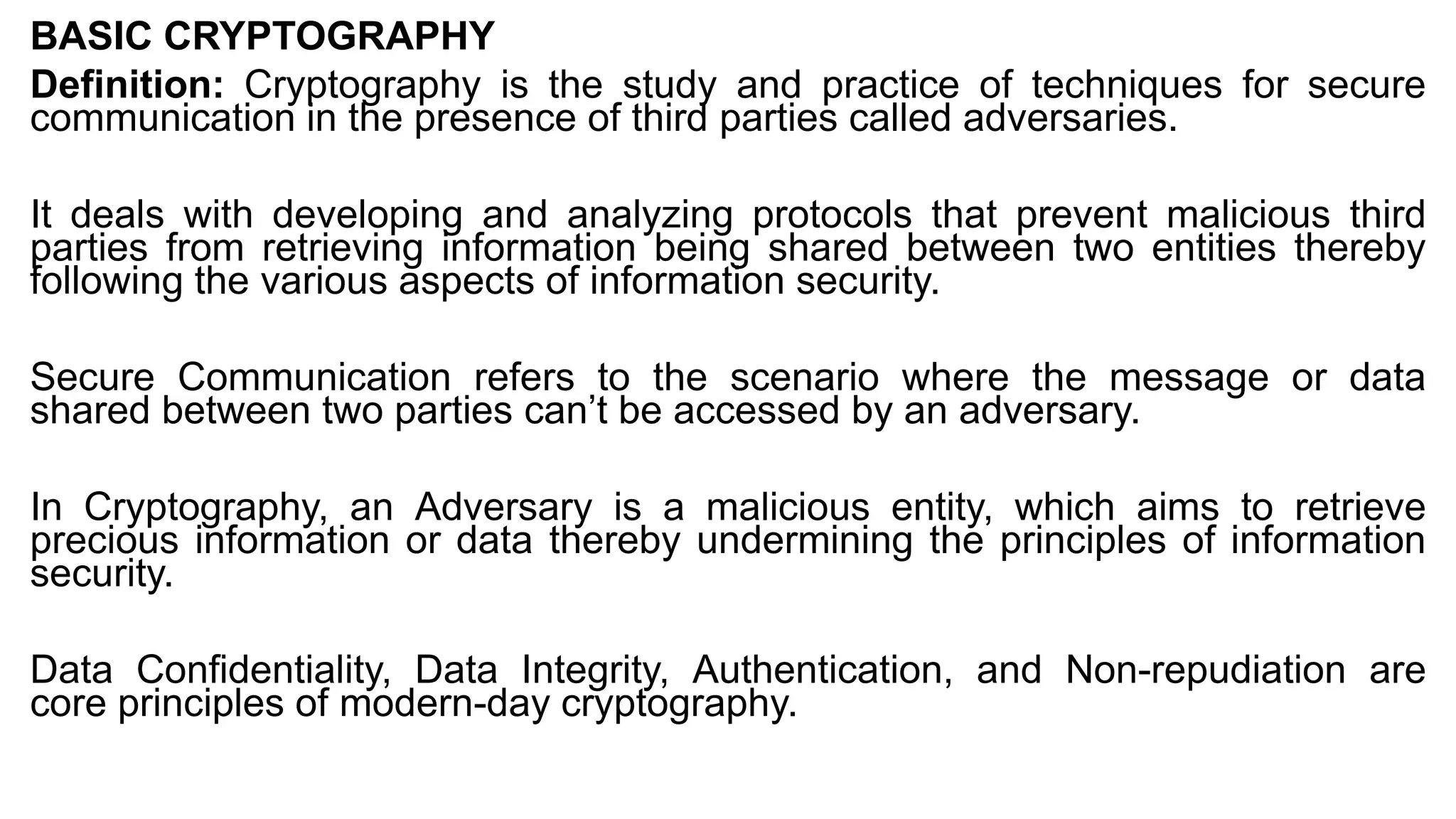 BASIC CRYPTOGRAPHY
Definition: Cryptography is the study and practice of techniques for secure
communication in the presence of third parties called adversaries.
It deals with developing and analyzing protocols that prevent malicious third
parties from retrieving information being shared between two entities thereby
following the various aspects of information security.
Secure Communication refers to the scenario where the message or data
shared between two parties can’t be accessed by an adversary.
In Cryptography, an Adversary is a malicious entity, which aims to retrieve
precious information or data thereby undermining the principles of information
security.
Data Confidentiality, Data Integrity, Authentication, and Non-repudiation are
core principles of modern-day cryptography.
 