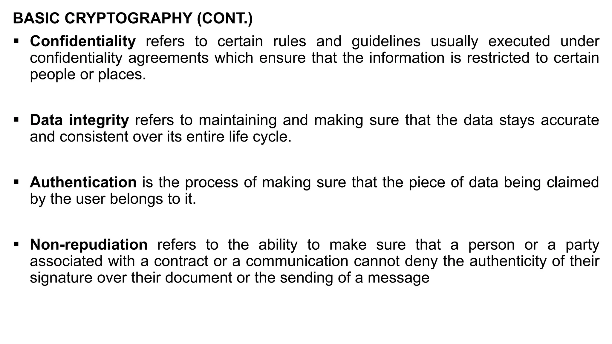 BASIC CRYPTOGRAPHY (CONT.)
▪ Confidentiality refers to certain rules and guidelines usually executed under
confidentiality agreements which ensure that the information is restricted to certain
people or places.
▪ Data integrity refers to maintaining and making sure that the data stays accurate
and consistent over its entire life cycle.
▪ Authentication is the process of making sure that the piece of data being claimed
by the user belongs to it.
▪ Non-repudiation refers to the ability to make sure that a person or a party
associated with a contract or a communication cannot deny the authenticity of their
signature over their document or the sending of a message
 