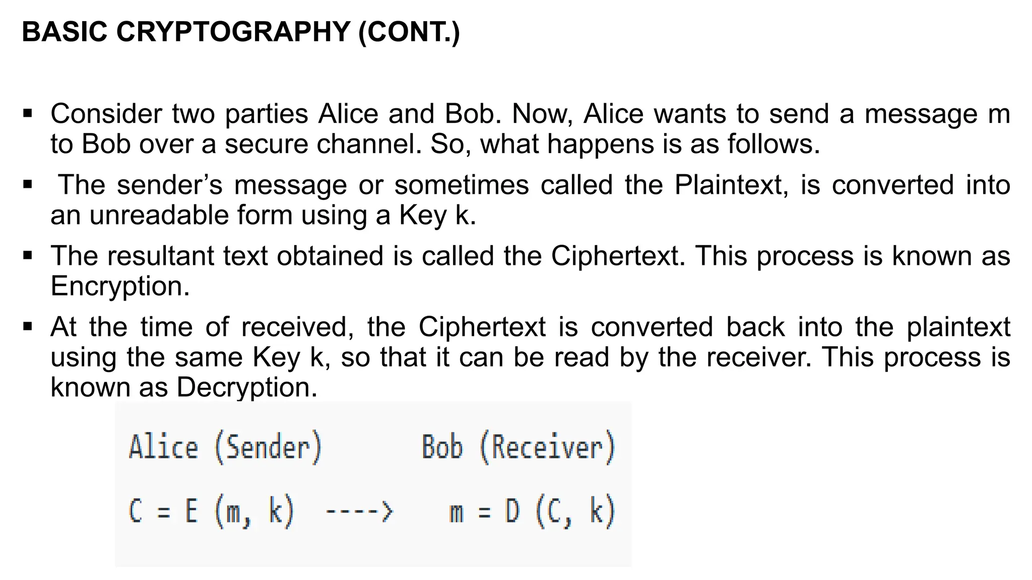 BASIC CRYPTOGRAPHY (CONT.)
▪ Consider two parties Alice and Bob. Now, Alice wants to send a message m
to Bob over a secure channel. So, what happens is as follows.
▪ The sender’s message or sometimes called the Plaintext, is converted into
an unreadable form using a Key k.
▪ The resultant text obtained is called the Ciphertext. This process is known as
Encryption.
▪ At the time of received, the Ciphertext is converted back into the plaintext
using the same Key k, so that it can be read by the receiver. This process is
known as Decryption.
 
