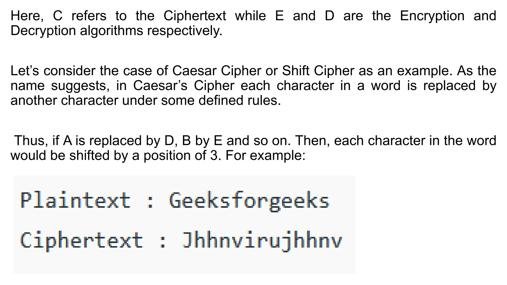 Here, C refers to the Ciphertext while E and D are the Encryption and
Decryption algorithms respectively.
Let’s consider the case of Caesar Cipher or Shift Cipher as an example. As the
name suggests, in Caesar’s Cipher each character in a word is replaced by
another character under some defined rules.
Thus, if A is replaced by D, B by E and so on. Then, each character in the word
would be shifted by a position of 3. For example:
 