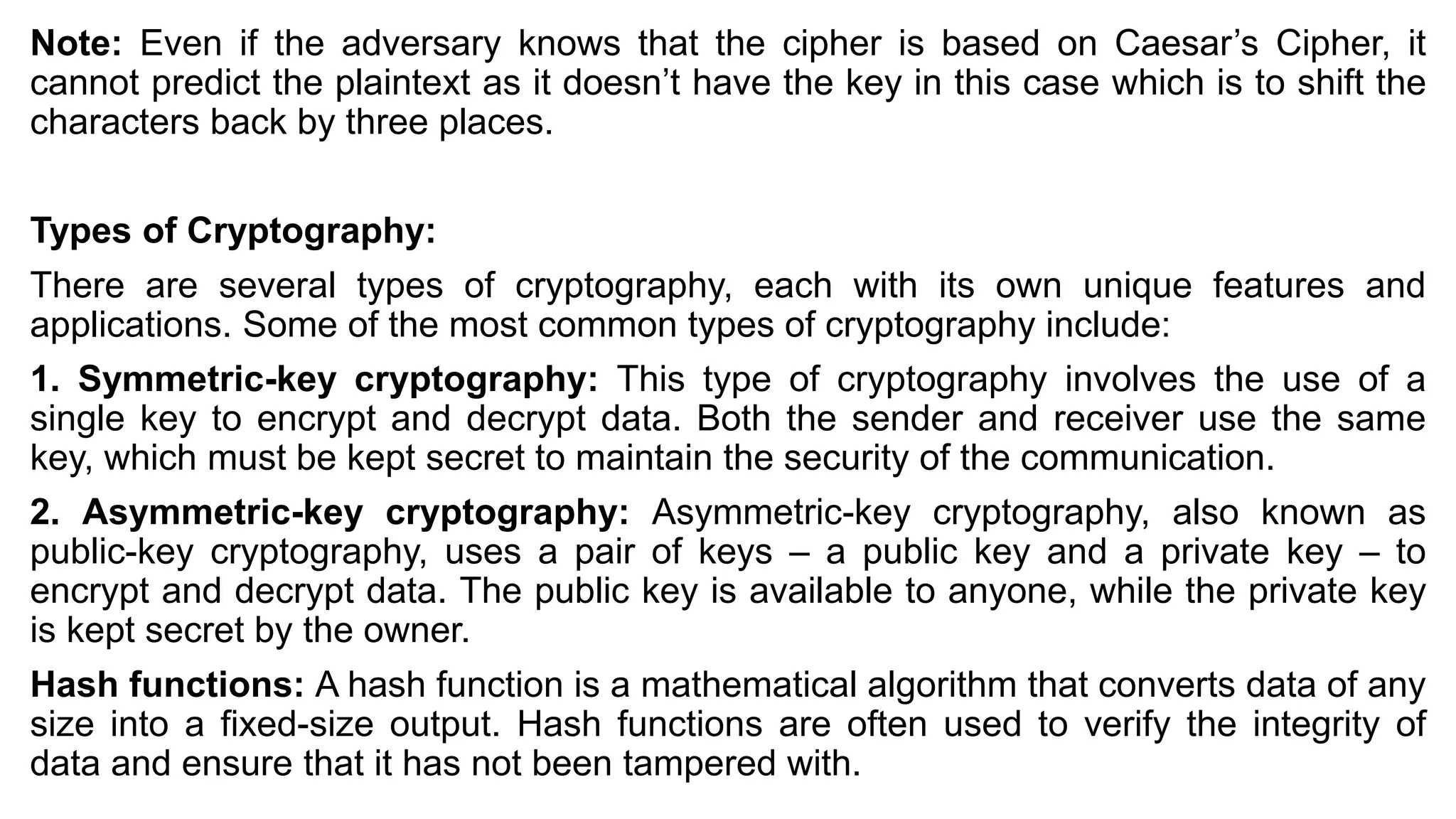 Note: Even if the adversary knows that the cipher is based on Caesar’s Cipher, it
cannot predict the plaintext as it doesn’t have the key in this case which is to shift the
characters back by three places.
Types of Cryptography:
There are several types of cryptography, each with its own unique features and
applications. Some of the most common types of cryptography include:
1. Symmetric-key cryptography: This type of cryptography involves the use of a
single key to encrypt and decrypt data. Both the sender and receiver use the same
key, which must be kept secret to maintain the security of the communication.
2. Asymmetric-key cryptography: Asymmetric-key cryptography, also known as
public-key cryptography, uses a pair of keys – a public key and a private key – to
encrypt and decrypt data. The public key is available to anyone, while the private key
is kept secret by the owner.
Hash functions: A hash function is a mathematical algorithm that converts data of any
size into a fixed-size output. Hash functions are often used to verify the integrity of
data and ensure that it has not been tampered with.
 