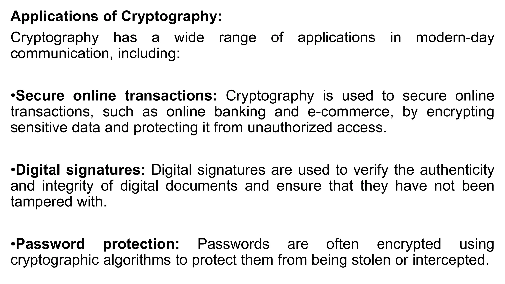 Applications of Cryptography:
Cryptography has a wide range of applications in modern-day
communication, including:
•Secure online transactions: Cryptography is used to secure online
transactions, such as online banking and e-commerce, by encrypting
sensitive data and protecting it from unauthorized access.
•Digital signatures: Digital signatures are used to verify the authenticity
and integrity of digital documents and ensure that they have not been
tampered with.
•Password protection: Passwords are often encrypted using
cryptographic algorithms to protect them from being stolen or intercepted.
 